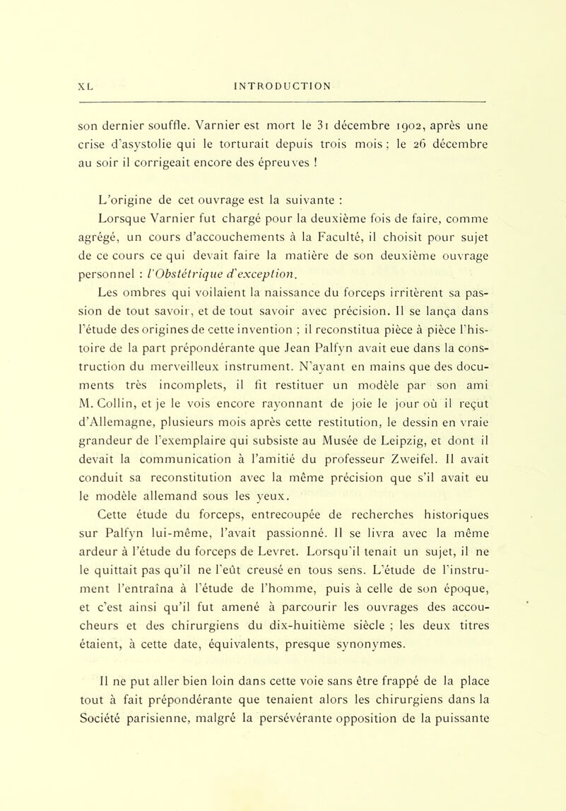 son dernier souffle. Varnier est mort le 3i décembre 1902, après une crise d’asystolie qui le torturait depuis trois mois; le 26 décembre au soir il corrigeait encore des épreuves ! L’origine de cet ouvrage est la suivante : Lorsque Varnier fut chargé pour la deuxième fois de faire, comme agrégé, un cours d’accouchements à la Faculté, il choisit pour sujet de ce cours ce qui devait faire la matière de son deuxième ouvrage personnel : l'Obstétrique d'exception. Les ombres qui voilaient la naissance du forceps irritèrent sa pas- sion de tout savoir, et de tout savoir avec précision. Il se lança dans l’étude des origines de cette invention ; il reconstitua pièce à pièce l'his- toire de la part prépondérante que Jean Palfyn avait eue dans la cons- truction du merveilleux instrument. N’ayant en mains que des docu- ments très incomplets, il fit restituer un modèle par son ami M. Collin, et je le vois encore rayonnant de joie le jour où il reçut d’Allemagne, plusieurs mois après cette restitution, le dessin en vraie grandeur de l’exemplaire qui subsiste au Musée de Leipzig, et dont il devait la communication à l’amitié du professeur Zweifel. Il avait conduit sa reconstitution avec la même précision que s’il avait eu le modèle allemand sous les yeux. Cette étude du forceps, entrecoupée de recherches historiques sur Palfyn lui-même, l’avait passionné. Il se livra avec la même ardeur à l’étude du forceps de Levret. Lorsqu'il tenait un sujet, il ne le quittait pas qu’il ne l’eût creusé en tous sens. L’étude de l’instru- ment l’entraîna à l’étude de l’homme, puis à celle de son époque, et c’est ainsi qu’il fut amené à parcourir les ouvrages des accou- cheurs et des chirurgiens du dix-huitième siècle ; les deux titres étaient, à cette date, équivalents, presque synonymes. Il ne put aller bien loin dans cette voie sans être frappé de la place tout à fait prépondérante que tenaient alors les chirurgiens dans la Société parisienne, malgré la persévérante opposition de la puissante