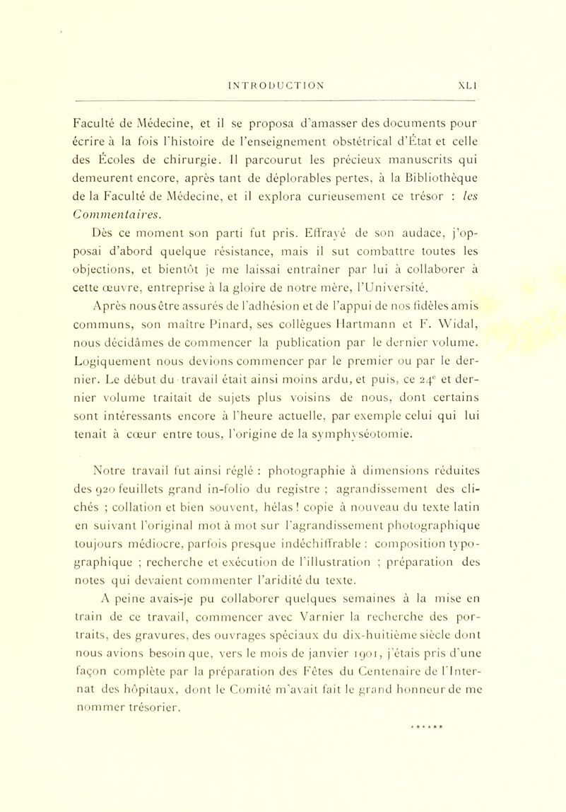 Faculté de Médecine, et il se proposa d’amasser des documents pour écrire à la fois l’histoire de l’enseignement obstétrical d’Etat et celle des Ecoles de chirurgie. 11 parcourut les précieux manuscrits qui demeurent encore, après tant de déplorables pertes, à la Bibliothèque de la Faculté de Médecine, et il explora curieusement ce trésor : les Commentaires. Dès ce moment son parti fut pris. Effrayé de son audace, j’op- posai d’abord quelque résistance, mais il sut combattre toutes les objections, et bientôt je me laissai entraîner par lui à collaborer à cette œuvre, entreprise à la gloire de notre mère, l’Université. Après nousêtre assurés de l'adhésion et de l’appui de nos fidèles amis communs, son maître Pinard, ses collègues Hartmann et F. Widal, nous décidâmes de commencer la publication par le dernier volume. Logiquement nous devions commencer par le premier ou par le der- nier. Le début du travail était ainsi moins ardu, et puis, ce 240 et der- nier volume traitait de sujets plus voisins de nous, dont certains sont intéressants encore à l'heure actuelle, par exemple celui qui lui tenait à cœur entre tous, l’origine de la symphyséotomie. Notre travail fut ainsi réglé : photographie à dimensions réduites des 920 feuillets grand in-folio du registre; agrandissement des cli- chés ; collation et bien souvent, hélas ! copie à nouveau du texte latin en suivant l’original mot à mot sur l’agrandissement photographique toujours médiocre, parfois presque indéchiffrable; composition typo- graphique ; recherche et exécution de l’illustration ; préparation des notes qui devaient commenter l’aridité du texte. A peine avais-je pu collaborer quelques semaines à la mise en train de ce travail, commencer avec Varnier la recherche des por- traits, des gravures, des ouvrages spéciaux du dix-huitième siècle dont nous avions besoin que, vers le mois de janvier 1901, j’étais pris d’une façon complète par la préparation des Fêtes du Centenaire de l’Inter- nat des hôpitaux, dont le Comité m’avait fait le grand honneur de me nommer trésorier.