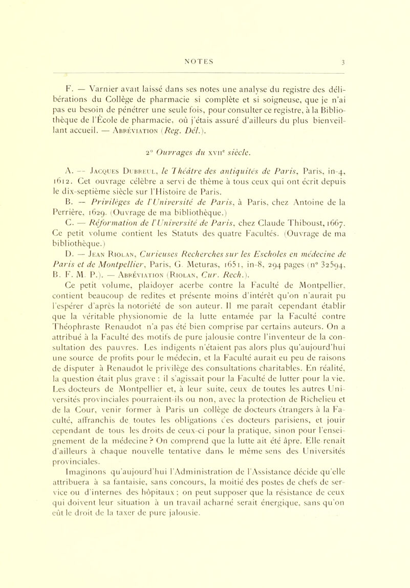 F. — Varnier avait laissé dans ses notes une analyse du registre des déli- bérations du Collège de pharmacie si complète et si soigneuse, que je n’ai pas eu besoin de pénétrer une seule fois, pour consulter ce registre, à la Biblio- thèque de l'École de pharmacie, où j’étais assuré d’ailleurs du plus bienveil- lant accueil. — Abréviation (Reg. Del.). 2° Ouvrages du xvne siècle. A. — Jacques Dubreul, le Théâtre des antiquités de Paris, Paris, in-4, 1612. Cet ouvrage célèbre a servi de thème à tous ceux qui ont écrit depuis le dix-septième siècle sur l’Histoire de Paris. B. — Privilèges de l'Université de Paris, à Paris, chez Antoine de la Perrière, 1629. (Ouvrage de ma bibliothèque.) C. — Réformation de F Université de Paris, chez Claude Thiboust, 1667. Ce petit volume contient les Statuts des quatre Facultés. (Ouvrage de ma bibliothèque.) D. — Jean Riolan, Curieuses Recherches sur les Escholes en médecine de Paris et de Montpellier, Paris, G. Meturas, 1651, in-8, 294 pages (n° 32594, B. F. M. P.). — Abréviation (Riolan, Cur. Rech.). Ce petit volume, plaidoyer acerbe contre la Faculté de Montpellier, contient beaucoup de redites et présente moins d’intérêt qu’on n’aurait pu l'espérer d’après la notoriété de son auteur. Il me paraît cependant établir que la véritable physionomie de la lutte entamée par la Faculté contre Théophraste Renaudot n’a pas été bien comprise par certains auteurs. On a attribué à la Faculté des motifs de pure jalousie contre l’inventeur de la con- sultation des pauvres. Les indigents n’étaient pas alors plus qu’aujourd’hui une source de profits pour le médecin, et la Faculté aurait eu peu de raisons de disputer à Renaudot le privilège des consultations charitables. En réalité, la question était plus grave : il s’agissait pour la Faculté de lutter pour la vie. Les docteurs de Montpellier et, à leur suite, ceux de toutes les autres Uni- versités provinciales pourraient-ils ou non, avec la protection de Richelieu et de la Cour, venir former à Paris un collège de docteurs étrangers à la Fa- culté, affranchis de toutes les obligations des docteurs parisiens, et jouir cependant de tous les droits de ceux-ci pour la pratique, sinon pour l'ensei- gnement de la médecine? On comprend que la lutte ait été âpre. Elle renaît d’ailleurs à chaque nouvelle tentative dans le même sens des Universités provinciales. Imaginons qu’aujourd’hui l’Administration de l’Assistance décide qu’elle attribuera à sa fantaisie, sans concours, la moitié des postes de chefs de ser- vice ou d’internes des hôpitaux; on peut supposer que la résistance de ceux qui doivent leur situation à un travail acharné serait énergique, sans qu’on eût le droit de la taxer de pure jalousie.