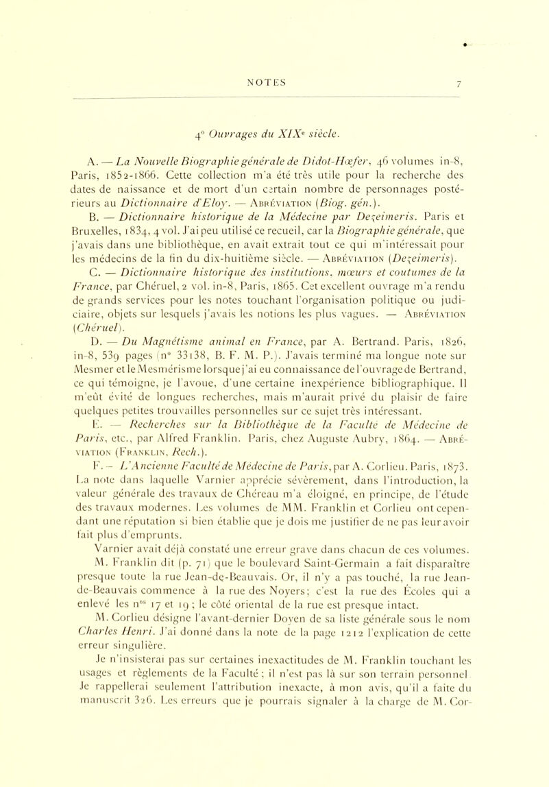 4° Ouvrages du XIXe siècle. A. — La Nouvelle Biographie générale de Didol-Hæfer, 46 volumes in-8, Paris, 1852-1866. Cette collection m’a été très utile pour la recherche des dates de naissance et de mort d’un certain nombre de personnages posté- rieurs au Dictionnaire d'Eloy. — Abréviation (Biog. gén.). B. — Dictionnaire historique de la Médecine par De\eimeris. Paris et Bruxelles, 1834, 4 vol. J'ai peu utilisé ce recueil, car la Biographie générale, que j’avais dans une bibliothèque, en avait extrait tout ce qui m’intéressait pour les médecins de la fin du dix-huitième siècle. — Abréviation (Deçeimeris). C. — Dictionnaire historique des institutions, mœurs et coutumes de la France, par Chéruel, 2 vol. in-8, Paris, 1865. Cet excellent ouvrage m’a rendu de grands services pour les notes touchant l’organisation politique ou judi- ciaire, objets sur lesquels j’avais les notions les plus vagues. — Abréviation [Chéruel). D. — Du Magnétisme animal en France, par A. Bertrand. Paris, 1826, in-8, 53g pages (n° 33138, B. F. M. P.). J’avais terminé ma longue note sur Mesmer et le Mesmérisme lorsque j’ai eu connaissance de l’ouvrage de Bertrand, ce qui témoigne, je l’avoue, d'une certaine inexpérience bibliographique. Il m’eût évité de longues recherches, mais m’aurait privé du plaisir de faire quelques petites trouvailles personnelles sur ce sujet très intéressant. F. — Recherches sur la Bibliothèque de la Faculté de Médecine de Paris, etc., par Alfred Franklin. Paris, chez Auguste Aubry, 1864. — Abré- viation (Franklin, Rech.). F. — L’Ancienne Faculté de Médecine de Paris, par A. Corlieu. Paris, 1873. La note dans laquelle Varnier apprécie sévèrement, dans l’introduction, la valeur générale des travaux de Chéreau m’a éloigné, en principe, de l’étude des travaux modernes. Les volumes de MM. Franklin et Corlieu ont cepen- dant une réputation si bien établie que je dois me justifier de ne pas leur avoir fait plus d’emprunts. Varnier avait déjà constaté une erreur grave dans chacun de ces volumes. M. Franklin dit (p. 71) que le boulevard Saint-Germain a fait disparaître presque toute la rue Jean-dç-Beauvais. Or, il n’y a pas touché, la rue Jean- de-Beauvais commence à la rue des Noyers; c’est la rue des Écoles qui a enlevé les nos 17 et 19 ; le côté oriental de la rue est presque intact. M. Corlieu désigne l’avant-dernier Doyen de sa liste générale sous le nom Charles Henri. J ai donné dans la note de la page 1212 l’explication de cette erreur singulière. Je n’insisterai pas sur certaines inexactitudes de M. Franklin touchant les usages et règlements de la Faculté: il n’est pas là sur son terrain personnel Je rappellerai seulement l’attribution inexacte, à mon avis, qu’il a faite du manuscrit 326. Les erreurs que je pourrais signaler à la charge de M. Cor-