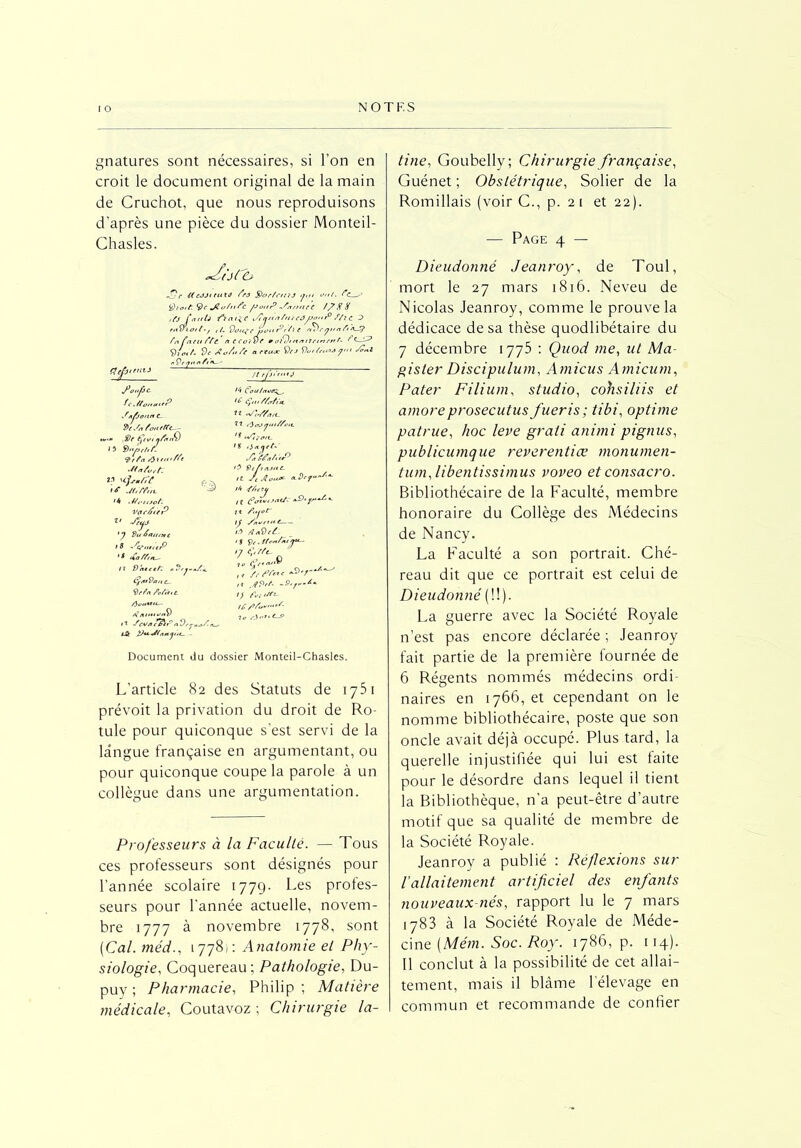 gnatures sont nécessaires, si l’on en croit le document original de la main de Cruchot, que nous reproduisons d’après une pièce du dossier Monteil- Chasles. tine, Goubelly; Chirurgie française, Guénet ; Obstétrique, Solier de la Romillais (voir C., p. 21 et 22). — Page 4 — >17r KcJjttuté fea SorfnrtJ <jm ont. 9c JZo/nSc JJonP ytrnne't /? X X ifj fan U a t^e jÇnnnftt /côJjon fi f/i c D ,/. 9o,trtùuf’,’tn /iryx.afiX9 temrnf- 1 Ptt nccoivf 'f“ Vtcf. de Au/n/e . ■ S)e J Vvr/rnlj /1t Son.1 ff epitnii fo.'fjc- O Cou/nvtrz^, uP <6 Ça.V/trfta. f«/joint C- Ve Su Pou erre— 22 PiajiJiu/Sott. - Offert nfoitV J 3 Vn/ort/r 9r/a/) SCeMtr0 SI n /ut té If Jffffnt. -f/rutoP- vqc/juP z> Jeuj 'y S)u A an/st c > s sv,u;tp 18 12 Vtitttfr ij/itVa/tc_ <drfa Pc/ïttC. 0 12 Pevn e7nC n Vr, % !/• <f/,e tu , 1 invitat/r <£>‘ *- >* ATr <} S i/> /h&ti: 17 C.//t- ,, /r ' 2>7'!'- ,, Jp,f. -9.r-l- ’> fvi fit*- a 1. Document du dossier Monteil-Chasles. L'article 82 des Statuts de 1751 prévoit la privation du droit de Ro- tule pour quiconque s'est servi de la langue française en argumentant, ou pour quiconque coupe la parole à un collègue dans une argumentation. Professeurs à la Faculté. — Tous ces professeurs sont désignés pour l’année scolaire 1779- Les profes- seurs pour l'année actuelle, novem- bre 1777 à novembre 1778, sont (Cal. méd., 17781: Anatomie et Phy- siologie, Coquereau: Pathologie, Du- puy ; Pharmacie, Philip ; Matière médicale, Coutavoz ; Chirurgie la- Dieudonné Jeanroy, de Toul, mort le 27 mars 1816. Neveu de Nicolas Jeanroy, comme le prouve la dédicace de sa thèse quodlibétaire du 7 décembre 1775 : Quod me, ut Ma- gister Discipulum, Amicus Amicum, Pater Filium, studio, cohsiliis et amoreprosecutus fueris; tibi, optime patrue, hoc leve grati animi pignus, publicumque reverentiœ monumen- tum, libentissimus voveo et consacro. Bibliothécaire de la Faculté, membre honoraire du Collège des Médecins de Nancy. La Faculté a son portrait. Ché- reau dit que ce portrait est celui de Dieudonné (!!). La guerre avec la Société Royale n’est pas encore déclarée ; Jeanroy fait partie de la première fournée de 6 Régents nommés médecins ordi naires en 1766, et cependant on le nomme bibliothécaire, poste que son oncle avait déjà occupé. Plus tard, la querelle injustifiée qui lui est faite pour le désordre dans lequel il tient la Bibliothèque, n’a peut-être d’autre motif que sa qualité de membre de la Société Royale. Jeanroy a publié : Réflexions sur fallaitement artificiel des enfants nouveaux-nés, rapport lu le 7 mars 1783 à la Société Royale de Méde- cine (Mém. Soc. Roy. 1786, p. 114). 11 conclut à la possibilité de cet allai- tement, mais il blâme l’élevage en commun et recommande de confier