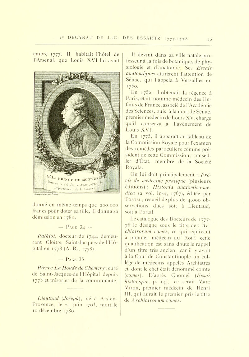 embre 1777. Il habitait l’hôtel de l’Arsenal, que Louis XVI lui avait donné en même temps que 200.000 francs pour doter sa fille. Il donna sa démission en 1780. — Page 3 4 -- Pathiot, docteur de 1744, demeu- rant Cloître Saint-Jacques-de-l’Hô- pital en 1778 (A. R., 1778). Page 35 Pierre La Houde de Chémery, curé de Saint-Jacques-de-l'Hôpital depuis 1773 et trésorier de la communauté Lient and (Joseph), né à Aix en Provence, le 21 juin 1703, mort le 10 décembre 1780. Il devint dans sa v ille natale pro- fesseur à la fois de botanique, de phy- siologie et d’anatomie. Ses Essais anatomiques attirèrent l’attention de Sénac, qui l’appela à Versailles en 175o. En 1752, il obtenait la régence à Paris, était nommé médecin des En- fants de b rance, associé de l’Académie des Sciences, puis, à la mortde Sénac, premier médecin de Louis XV, charge qu il conserva à l’avènement de Louis XVI. En 1775, il apparaît au tableau de la Commission Royale pour l’examen des remèdes particuliers comme pré- sident de cette Commission, conseil- ler d’Etat, membre de la Société Royale. On lui doit principalement : Pré cis de médecine pratique (plusieurs éditions) ; Hisloria anatomico-me- dica (2 vol. in-4, 1767), éditée par Portal, recueil déplus de 4,000 ob- servations, dues soit à Lieutaud, soit à Portal. Le catalogue des Docteurs de 1777- 78 le désigne sous le titre de: Ar- chialrorum cornes, ce qui équivaut à premier médecin du Roi ; cette qualification est sans doute le rappel d’un titre très ancien, car il y avait à la Cour de Constantinople un col- lège de médecins appelés Archiatres et dont le chef était dénommé comte (cornes). D’après Chomel (Essai historique, p. 14), ce serait Marc Miron, premier médecin de Henri III, qui aurait le premier pris le titre de A rchialrorum cornes.