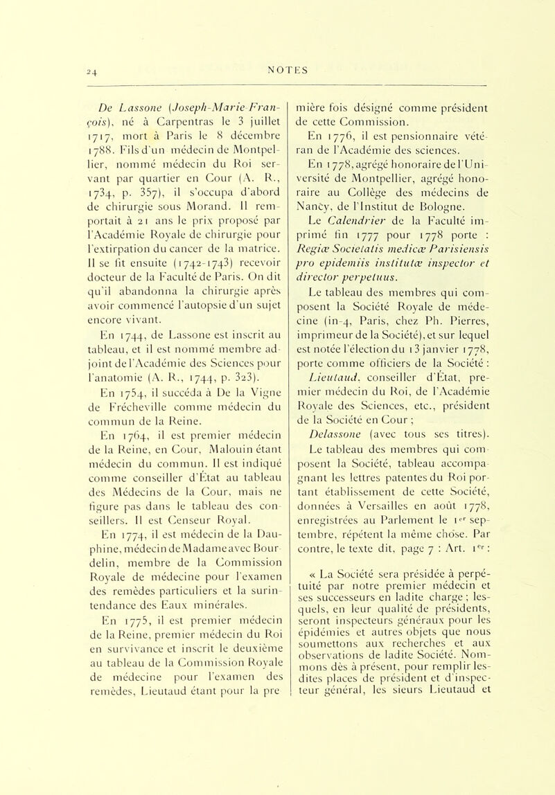 De Lassone [Joseph-Marie Fran- çois), né à Carpentras le 3 juillet 1717, mort à Paris le 8 décembre 1788. Fils d’un médecin de Montpel- lier, nommé médecin du Roi ser- vant par quartier en Cour (A. R., 1734, p. 357), il s’occupa d'abord de chirurgie sous Morand. 11 rem- portait à 21 ans le prix proposé par l’Académie Royale de chirurgie pour l’extirpation du cancer de la matrice. Il se lit ensuite (1742-1743) recevoir docteur de la Faculté de Paris. On dit qu’il abandonna la chirurgie après avoir commencé l’autopsie d’un sujet encore vivant. En 1744, de Lassone est inscrit au tableau, et il est nommé membre ad- joint de l’Académie des Sciences pour l’anatomie (A. R., 1744, p. 3a3). En 1754, il succéda à De la Vigne de Frécheville comme médecin du commun de la Reine. En 1764, il est premier médecin de la Reine, en Cour, Malouin étant médecin du commun. Il est indiqué comme conseiller d’Etat au tableau des Médecins de la Cour, mais ne figure pas dans le tableau des con seillers. Il est Censeur Royal. En 1774, il est médecin de la Dau- phine, médecin deMadameavec Bour delin, membre de la Commission Royale de médecine pour l’examen des remèdes particuliers et la surin- tendance des Eaux minérales. En 1773, il est premier médecin de la Reine, premier médecin du Roi en survivance et inscrit le deuxième au tableau de la Commission Royale de médecine pour l’examen des remèdes, Lieutaud étant pour la pre mière fois désigné comme président de cette Commission. En 1776, il est pensionnaire vété- ran de l’Académie des sciences. En 1778, agrégé honoraire de l'Uni- versité de Montpellier, agrégé hono- raire au Collège des médecins de Nancy, de l’Institut de Bologne. Le Calendrier de la Faculté im- primé fin 1777 pour 1778 porte : Régiev Societatis medicæ Parisiensis pro epidemiis institutæ inspeclor et director perpetuus. Le tableau des membres qui com- posent la Société Royale de méde- cine (in-4, Paris, chez Ph. Pierres, imprimeur de la Société), et sur lequel est notée l’élection du i 3 janvier 1778, porte comme officiers de la Société : Lieutaud. conseiller d'Etat, pre- mier médecin du Roi, de l’Académie Royale des Sciences, etc., président de la Société en Cour ; Delassone (avec tous scs titres). Le tableau des membres qui coin posent la Société, tableau accompa- gnant les lettres patentes du Roi por- tant établissement de cette Société, données à Versailles en août 1778, enregistrées au Parlement le ipr sep- tembre, répètent la même chose. Par contre, le texte dit, page 7 : Art. Ier : « La Société sera présidée à perpé- tuité par notre premier médecin et ses successeurs en ladite charge; les- quels, en leur qualité de présidents, seront inspecteurs généraux pour les épidémies et autres objets que nous soumettons aux recherches et aux observations de ladite Société. Nom- mons dès à présent, pour remplir les- dites places de président et d'inspec- teur général, les sieurs Lieutaud et