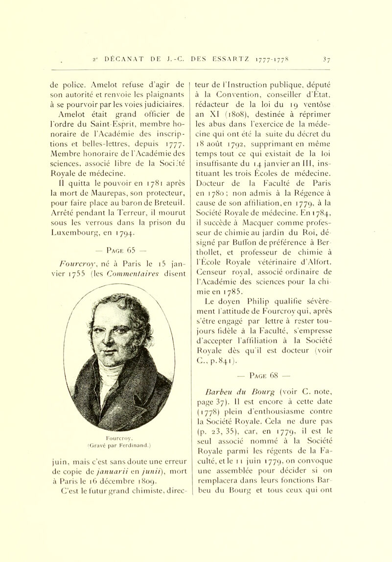 de police. Amelot refuse d’agir de son autorité et renvoie les plaignants à se pourvoir par les voies judiciaires. Amelot était grand officier de l'ordre du Saint-Esprit, membre ho- noraire de l’Académie des inscrip- tions et belles-lettres, depuis 1777. Membre honoraire de l’Académie des sciences, associé libre de la Société Royale de médecine. Il quitta le pouvoir en 1781 après la mort de Maurepas, son protecteur, pour faire place au baron de Breteuil. Arrêté pendant la Terreur, il mourut sous les verrous dans la prison du Luxembourg, en 1794. - Page 65 Fourcroy, né à Paris le i5 jan- vier 1755 (les Commentaires disent Fourcroy. (Gravi par Ferdinand.) juin, mais c’est sans doute une erreur de copie de januarii en junii), mort à Paris le 16 décembre 1809. C’est le futur grand chimiste, direc- teur de l’Instruction publique, député à la Convention, conseiller d’Etat, rédacteur de la loi du 19 ventôse an XI (1808), destinée à réprimer les abus dans l’exercice de la méde- cine qui ont été la suite du décret du 18 août 1792, supprimant en même temps tout ce qui existait de la loi insuffisante du 14 janvier an III, ins- tituant les trois Ecoles de médecine. Docteur de la Faculté de Paris en 1780; non admis à la Régence à cause de son affiliation,en 1779, à la Société Royale de médecine. En 1784, il succède à Macquer comme profes- seur de chimie au jardin du Roi, dé- signé par Buffon de préférence à Ber thollet, et professeur de chimie à l’Ecole Royale vétérinaire d’Alfort. Censeur royal, associé ordinaire de l’Académie des sciences pour la chi mie en 1785. Le doyen Philip qualifie sévère- ment l’attitude de Fourcroy qui, après s’être engagé par lettre à rester tou- jours fidèle à la Faculté, s'empresse d’accepter l’affiliation à la Société Royale dès qu’il est docteur (voir C., p.841). -— Page 68 — Barbeu du Bourg (voir C. note, page 37). 11 est encore à cette date (■778) plein d’enthousiasme contre la Société Royale. Cela ne dure pas (p. 23, 35), car, en 1779, il est le seul associé nommé à la Société- Royale parmi les régents de la Fa- culté,et le 11 juin 1779,011 convoque une assemblée pour décider si on remplacera dans leurs fonctions Bar beu du Bourg et tous ceux qui ont