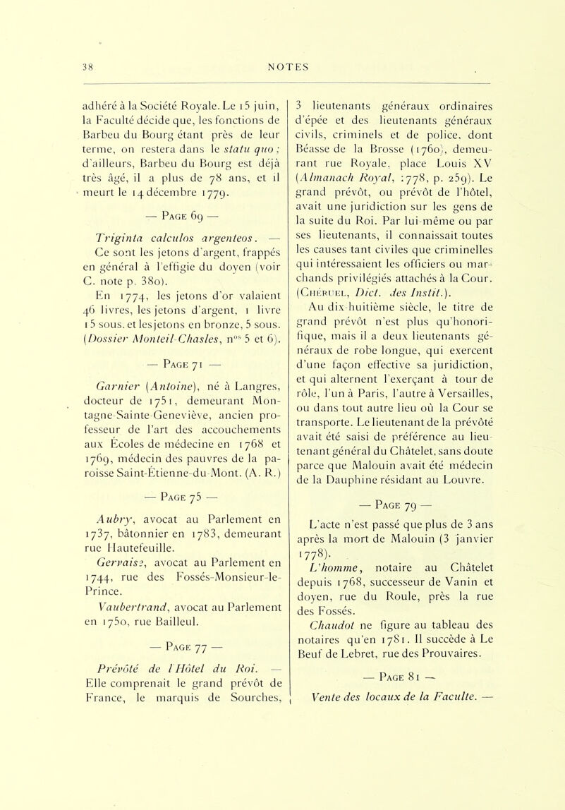 adhéré à la Société Royale. Le i5 juin, la Faculté décide que, les fonctions de Barbeu du Bourg étant près de leur terme, on restera dans le statu quo : d’ailleurs, Barbeu du Bourg est déjà très âgé, il a plus de 78 ans, et il meurt le iqdécembre 1779. — Page 69 —- Triginta calculas argenteos. — Ce sont les jetons d'argent, frappés en général à l’effigie du doyen (voir C. note p. 38o). En 1774, les jetons d’or valaient 46 livres, les jetons d’argent, 1 livre 1 5 sous, et lesjetons en bronze, 5 sous. (Dossier Monteil Chasles, nos 5 et 6). — Page 71 —■ Garnier (Antoine), né à Langres, docteur de 1751, demeurant Mon- tagne Sainte Geneviève, ancien pro- fesseur de l’art des accouchements aux Écoles de médecine en 1 768 et 1769, médecin des pauvres de la pa- roisse Saint-Étienne-du-Mont. (A. R.) — Page 75 — Aubry, avocat au Parlement en 1737, bâtonnier en 1783, demeurant rue Hautefeuille. Gervaise, avocat au Parlement en 1744, rue des Fossés-Monsieur-le- Prince. Vaubertrand, avocat au Parlement en 1750, rue Bailleul. — Page 77 — Prévôté de l Hôtel du Roi. — Elle comprenait le grand prévôt de France, le marquis de Sourches, 3 lieutenants généraux ordinaires d’épée et des lieutenants généraux civils, criminels et de police, dont Béasse de la Brosse (1760), demeu- rant rue Royale, place Louis XV (Almanach Royal, 1778, p. 259). Le grand prévôt, ou prévôt de l’hôtel, avait une juridiction sur les gens de la suite du Roi. Par lui-même ou par ses lieutenants, il connaissait toutes les causes tant civiles que criminelles qui intéressaient les officiers ou mar- chands privilégiés attachés à la Cour. (Chéruel, Dict. des Instit.). Au dix huitième siècle, le titre de grand prévôt n’est plus qu’honori- fique, mais il a deux lieutenants gé- néraux de robe longue, qui exercent d’une façon effective sa juridiction, et qui alternent l’exerçant à tour de rôle, l’un à Paris, l’autre à Versailles, ou dans tout autre lieu où la Cour se transporte. Le lieutenant de la prévôté avait été saisi de préférence au lieu tenant général du Châtelet, sans doute parce que Malouin avait été médecin de la Dauphine résidant au Louvre. —- Page 79 — L’acte n’est passé que plus de 3 ans après la mort de Malouin (3 janvier 1778). L'homme, notaire au Châtelet depuis 1768, successeur de Vanin et doyen, rue du Roule, près la rue des Fossés. Chaudol ne figure au tableau des notaires qu’en 1781. Il succède à Le Beuf de Lebret, rue des Prouvaires. — Page 81 — Ven te des locaux de la Faculté. —