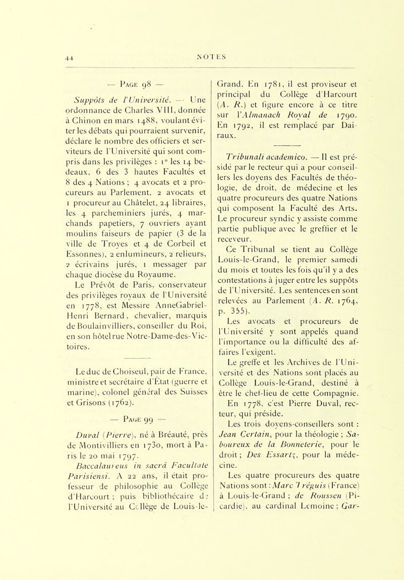 -— Page 98 — Suppôts de iUniversité. —- Une ordonnance de Charles VIII, donnée à Chinon en mars 1488, voulant évi- ter les débats qui pourraient survenir, déclare le nombre des officiers et ser- viteurs de l’Université qui sont com- pris dans les privilèges : iu les 14 be- deaux, 6 des 3 hautes Facultés et 8 des 4 Nations ; 4 avocats et 2 pro- cureurs au Parlement, 2 avocats et 1 procureur au Châtelet, 24 libraires, les 4 parcheminiers jurés, 4 mar- chands papetiers, 7 ouvriers ayant moulins faiseurs de papier (3 de la ville de Troyes et 4 de Corbeil et Essonnes), 2 enlumineurs, 2 relieurs, 2 écrivains jurés, 1 messager par chaque diocèse du Royaume. Le Prévôt de Paris, conservateur des privilèges royaux de l'Université en 1778, est Messire AnneGabriel- Henri Bernard, chevalier, marquis de Boulainvilliers, conseiller du Roi, en son hôtel rue Notre-Dame-des- Vic- toires. Leduc de Choiseul, pair de France, ministre et secrétaire d'Etat (guerre et marine), colonel général des Suisses et Grisons (1762). — Page 99 — Durai (Pierre), né à Bréauté, près de Montivilliers en 1730, mort à Pa- ris le 20 mai 1797. Baccalaureus in sacra Facultale Parisiensi. A 22 ans, il était pro- fesseur de philosophie au Collège d’Harcourt; puis bibliothécaire d: l’Université au Collège de Louis-lc- Grand. Ln 1781, il est proviseur et principal du Collège d’Harcourt (A. R.) et figure encore à ce titre sur Y Almanach Royal de 1790. En 1792, il est remplacé par Dai- raux. Tribunali academico. — 11 est pré- sidé parle recteur qui a pour conseil- lers les doyens des Facultés de théo- logie, de droit, de médecine et les quatre procureurs des quatre Nations qui composent la Faculté des Arts. Le procureur syndic y assiste comme partie publique avec le greffier et le receveur. Ce Tribunal se tient au Collège Louis-le-Grand, le premier samedi du mois et toutes les fois qu'il y a des contestations à juger entre les suppôts de l’Université. Les sentencesen sont relevées au Parlement (A. A. 1764, p. 335). Les avocats et procureurs de l’Université y sont appelés quand l’importance ou la difficulté des af- faires l’exigent. Le greffe et les Archives de l'Uni- versité et des Nations sont placés au Collège Louis-le-Grand, destiné à être le chef-lieu de cette Compagnie. En 1778, c'est Pierre Duval, rec- teur, qui préside. Les trois doyens-conseillers sont : Jean Certain, pour la théologie ; Sa- boureux de la Bonneterie, pour le droit ; Des Essarta, pour la méde- cine. Les quatre procureurs des quatre Nations sont : Marc 7 répuis (France) à Louis-le-Grand ; de Ruussen (Pi- cardie). au cardinal Lemoine ; Gar-