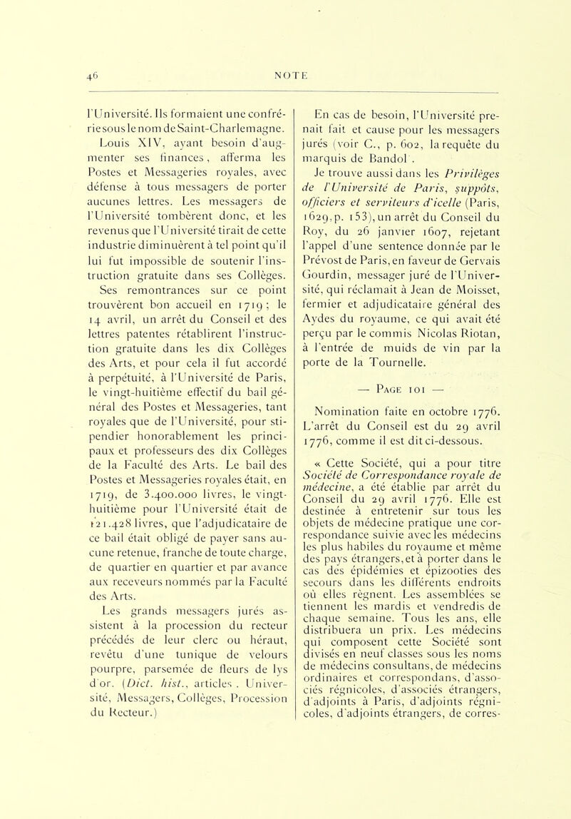 lTJniversité. Ils formaient une confré- rie sous le nom de Saint-Charlemagne. Louis XIV. ayant besoin d’aug- menter ses finances, afferma les Postes et Messageries royales, avec défense à tous messagers de porter aucunes lettres. Les messagers de l’Université tombèrent donc, et les revenus que l’Université tirait de cette industrie diminuèrent à tel point qu'il lui fut impossible de soutenir l’ins- truction gratuite dans ses Collèges. Ses remontrances sur ce point trouvèrent bon accueil en 1719; le 14 avril, un arrêt du Conseil et des lettres patentes rétablirent l’instruc- tion gratuite dans les dix Collèges des Arts, et pour cela il fut accordé à perpétuité, à l’Université de Paris, le vingt-huitième effectif du bail gé- néral des Postes et Messageries, tant royales que de l’Université, pour sti- pendier honorablement les princi- paux et professeurs des dix Collèges de la Faculté des Arts. Le bail des Postes et Messageries royales était, en 171g, de 3.400.000 livres, le vingt- huitième pour l’Université était de 12 i .428 livres, que l’adjudicataire de ce bail était obligé de payer sans au- cune retenue, franche de toute charge, de quartier en quartier et par avance aux receveurs nommés parla Faculté des Arts. Les grands messagers jurés as- sistent à la procession du recteur précédés de leur clerc ou héraut, revêtu d’une tunique de velours pourpre, parsemée de fleurs de lys d'or. (Dict. hist., articles . Univer- sité, Messagers, Collèges, Procession du Lecteur.) En cas de besoin, l’Université pre- nait fait et cause pour les messagers jurés (voir C., p. 602, la requête du marquis de Bandol . Je trouve aussi dans les Privilèges de f Université de Paris, suppôts, officiers et serviteurs d'icelle (Paris, 1629, p. 153), un arrêt du Conseil du Roy, du 26 janvier 1607, rejetant l’appel d’une sentence donnée par le Prévost de Paris, en faveur de Gervais Gourdin, messager juré de l’Univer- sité, qui réclamait à Jean de Moisset, fermier et adjudicataire général des Aydes du royaume, ce qui avait été perçu par le commis Nicolas Riotan, à l’entrée de muids de vin par la porte de la Tournelle. — Page ioi — Nomination faite en octobre 1776. L’arrêt du Conseil est du 29 avril 1776, comme il est dit ci-dessous. « Cette Société, qui a pour titre Société de Correspondance royale de médecine, a été établie par arrêt du Conseil du 29 avril 1776. Elle est destinée à entretenir sur tous les objets de médecine pratique une cor- respondance suivie avec les médecins les plus habiles du royaume et même des pays étrangers, et à porter dans le cas des épidémies et épizooties des secours dans les différents endroits où elles régnent. Les assemblées se tiennent les mardis et vendredis de chaque semaine. Tous les ans, elle distribuera un prix. Les médecins qui composent cette Société sont divisés en neuf classes sous les noms de médecins consultans, de médecins ordinaires et correspondans, d’asso- ciés régnicoles, d’associés étrangers, d’adjoints à Paris, d’adjoints régni- coles, d'adjoints étrangers, de corres-