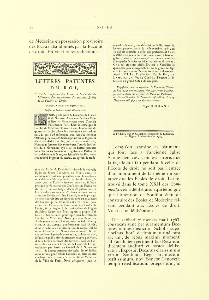 de Médecine en possession provisoire des locaux abandonnés par la Faculté de droit. En voici la reproduction : LETTRES PATENTES DU ROI, P ou R la iranflation des Ecoles de la Faculté de Médecine , dans les bâùmens des anciennes Écoles de la Faculté de Droit. Données à Verfailles le ij Septembre 177$. Rtgifrées en Parlement le neuf Décembre /77J. par la grâce de Dicu,Roi de France Navarre : A nos amés 6c féaux Con- » les Gens tenant notre Cour de nentà Paris. Etant informé que la Faculté de Médecine fe trouve dans la néceffité de quitter fes Ecoles, dont la démolition a été ordon- née, 6c qui n’eft fufpendue que jufqu’au premier O&obre prochain ; 6c defirant pourvoir au logement néceffaire à ladite Faculté, pour y faire fes exercices. Nous nous fommes fait repréfenter l’Arrêt du Con* feil du 6 Novembre 1763,6c les Lettres patentes furicelui du 16 dudit mois, regiftrées au Parlement le 19 defditsmois ôcan,par lefquelslefeuRoi, notre très-honoré Seigneur ôc Aïeul, en agréant la trafla- 1 tion des Ecoles de Droit fur la place de la nouvelle Eglifc de Sainte Geneviève-du-Mont, auroit en même-temps ordonné qu’auifiiôt après la conflruc- rion defdirs édifices pour la Faculté de Droit, 6c après que les Ecoles y feroient ouvertes, il feroit procédé pardevant un des Confeillers du Parlement de Paris , fur une fimple affiche 6c publication , à la vente des terreins, cour ôc bâtimens qui fervoient alors aux Ecoles de ladite Faculté, pour le prix qui en proviendroit être employé d’abord au payement des fommes qui le trouveroient être redues pour raifon des bâtimens defdites nouvelles Ecoles de Droit , 6c le furplus à la conftruûion de l’Eglife de Sainte Geneviève. Mais jugeant à propos d'af- fe&er lefdits bâtimens pour loger provifoirement la Faculté de Médecine , Nous y avons ftatué par Arrêt rendu ccjourd’hui en notre confeil, Nous y étant. A CES CAUSES , conformément audit Arrêt, dont expédition eft ci-attaché fous le contre-fcel de notre Chancellerie , Nous avons ordonné , 6c par ces préfentes fignées de notre main, ordonnons que, iufqu'à ce qu’il y ait été autrement pourvu par Nous, il fera furfis à la vente des terreins , cour 6c bâti- mens des anciennes Ecoles de la Faculté de Droit, ordonnée par Arrêt du Confeil du 6 Novembre 1763 , Ôc Lettres patentes fur icelui du 16 defdits mois & an; pour lefdits bâtimens ÔC terreins être employés aux exercices de la Faculté de Médecine dé la Villç dé Paris 3 Nous dérogeons, popr ce regard feulement, aux difpofitions defdits Arrêt & Lettres patentes des 6 6c 16 Novembre 1763, en ce qui eft contraire à celles des préfentes. Si vous mandons que ces préfentes vous ayiez à faire re- giftrer , même en Vacations, 6c le contenu en icelles faire garder ôc obferver félon leur forme 6c teneur ; Car tel eft notre plaifir. Donné à Verfailles le quinziéme jour de Septembre, l'an de grâce mil fept cent foixante-quinze,ôc de notre régné le deuxieme. Signé LOUIS. Et plus bas , Par le Roi, DE Lamoignon. Vu au Confeil, Turcot. Et fcellées du grand Sceau de cire jaune. Régi fries, oui, ce requérant le Procureur Général du Roi ,pour être exécutées félon leur forme & teneur, fuivant l’Arrêt de ce jour. A Paris en Parlement , les Grand'Chambre & Tournelle ajfemblées , le neuf Décembre mil fept cent f ixante- quinze. Signé DUFRANC. A PARIS, chez P. G. Simon, Imprimeur du Parlement, rue Mignon S. Andri-dcs-Arcs. 1775, Lorsqu’on examine les bâtiments qui font face à l’ancienne église Sainte-Geneviève, on est surpris que la façade qui fait pendant à celle de l’École de droit ne soit pas l’entrée d’un monument de la même impor- tance que les Écoles de droit. J’ai re- trouvé dans le tome XXII des Com- >nentaires\a délibération qui témoigne que l’intention de Soufflot était de construire des Écoles de Médecine fai- sant pendant aux Écoles de droit. Voici cette délibération : Die sabbati 7à mensis maii 1763, convocati sunt per juramentum Doc- tores omnes medici in Scholis supe- rioribus, horâ decimâ matutinâ post sacrum, de rebus maximi momenti ad Facultatem pertinentibusDecanum dicentem audituri et posteà delibe- raturi. Exposuit Decanus clarissimum virum Soufflot, Regis architectum peritissimum, novi Sanctæ Genovefæ templi reædificationi præpositum, in Parler