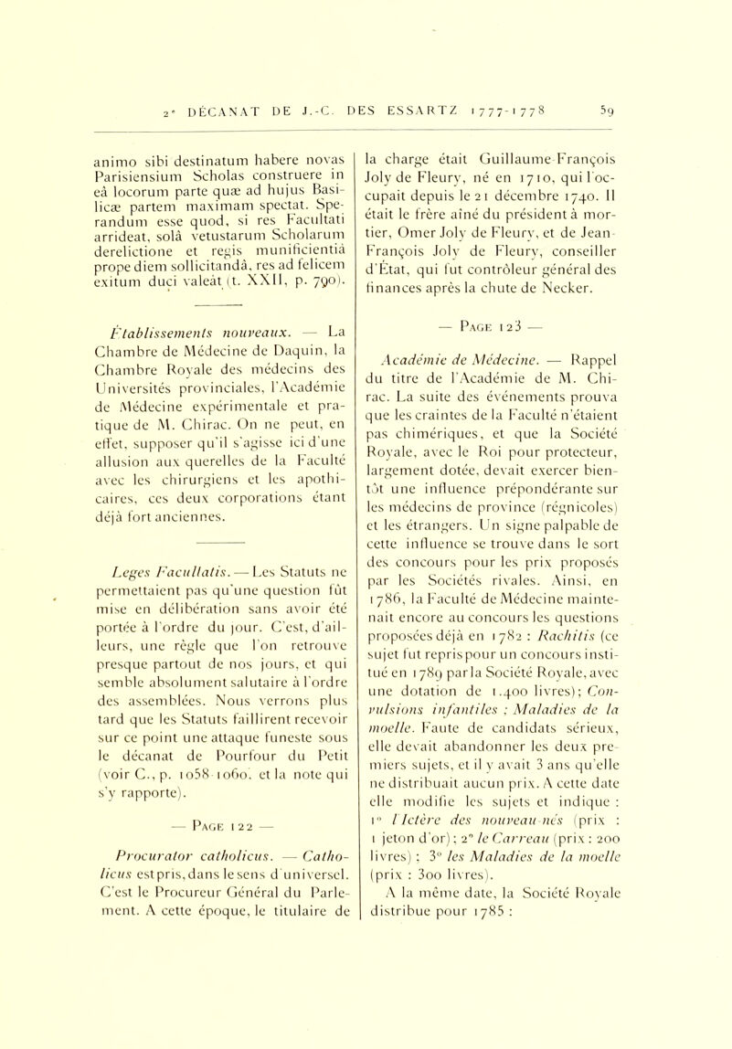 animo sibi destinatum habere novas Parisiensium Scholas construere in eà locorum parte quæ ad hujus Basi- licæ partem maximam spectat. Spe- randum esse quod, si res facultati arrideat, solà vetustarum Scholarum derelictione et regis munificientià prope diem sollicitandâ, res ad telicem exitum duci valeàt (t. XXII, p. 790). Établissements nouveaux. — La Chambre de Médecine de Daquin, la Chambre Royale des médecins des Universités provinciales, l’Académie de Médecine expérimentale et pra- tique de M. Chirac. On ne peut, en effet, supposer qu'il s'agisse ici d’une allusion aux querelles de la Faculté avec les chirurgiens et les apothi- caires, ces deux corporations étant déjà fort anciennes. Leges Facullatis. — Les Statuts ne permettaient pas qu'une question fût mise en délibération sans avoir été portée à l'ordre du jour. C’est, d’ail- leurs, une règle que l'on retrouve presque partout de nos jours, et qui semble absolument salutaire à l’ordre des assemblées. Nous verrons plus tard que les Statuts faillirent recevoir sur ce point une attaque funeste sous le décanat de Pourfour du Petit (voirC.,p. io58 1060, et la note qui s’y rapporte). — Page 122 — la charge était Guillaume François Joly de Fleury, né en 1710, qui l'oc- cupait depuis le 21 décembre 1740. Il était le frère aîné du président à mor- tier, Orner Joly de Fleury, et de Jean- François Joly de Fleury, conseiller d’Etat, qui fut contrôleur général des finances après la chute de Necker. — Page i 2 3 — Académie de Médecine. — Rappel du titre de l’Académie de M. Chi- rac. La suite des événements prouva que les craintes de la Faculté n’étaient pas chimériques, et que la Société Royale, avec le Roi pour protecteur, largement dotée, devait exercer bien- tôt une influence prépondérante sur les médecins de province (régnicoles) et les étrangers. Un signe palpable de cette influence se trouve dans le sort des concours pour les prix proposés par les Sociétés rivales. Ainsi, en 1 786. la Faculté de Médecine mainte- nait encore au concours les questions proposées déjà en 1782 : Rachitis (ce sujet fut reprispour un concours insti- tué en 1789 parla Société Royale,avec une dotation de 1.400 livres); Con- vulsions infantiles : Maladies de la moelle. Faute de candidats sérieux, elle devait abandonner les deux pre- miers sujets, et il y avait 3 ans qu’elle ne distribuait aucun prix. A cette date elle modifie les sujets et indique : i° i Ictère des nouveau nés (prix : 1 jeton d’or) ; 20 le Carreau (prix : 200 livres) ; 3” les Maladies de la moelle (prix : 3oo livres). A la même date, la Société Royale distribue pour 1 785 : Procurator catholicus. — Cat/10- licus estpris.dans lesens d’universel. C’est le Procureur Général du Parle- ment. A cette époque, le titulaire de