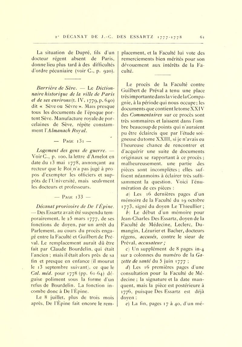 La situation de Dupré, fils d'un docteur régent absent de Paris, donne lieu plus tard à des difficultés d’ordre pécuniaire (voir C., p. 920). Barrière de Sève. — Le Diction- naire historique de la ville de Paris et de ses environs(t. IV, 1779, P- 640) dit « Sève ou Sèvre ». Mais presque tous les documents de l'époque por- tent Sève. Manufacture royale de por- celaines de Sève, répète constam- ment Y Almanach Royal. — Page 131 — Logement des gens de guerre. - VoirC., p. 100, la lettre d’Amelot en date du i3 mai 1778, annonçant au recteur que le Roim’a pas jugé à pro pos d’exempter les officiers et sup- pôts de l’Université, mais seulement les docteurs et professeurs. — Page 13 3 — Décanat provisoire de De l'Épine. — Des Essartz avait été suspendu tem porairement, le 2 3 mars 1777, de ses fonctions de doyen, par un arrêt du Parlement, au cours du procès enga- gé entre la Faculté et Guilbertde Pré- val. Le remplacement aurait dû être fait par Claude Bourdelin, qui était l’ancien ; mais il était alors près de sa fin et presque en enfance (il mourut le i3 septembre suivant), ce que le Cal. méd. pour 1778 (pp. 61-64) dé- guise poliment sous la forme d’un refus de Bourdelin. La fonction in- combe donc à De l’Épine. Le 8 juillet, plus de trois mois après, De l’Épine fait encore le rem- placement, et la Faculté lui vote des remerciements bien mérités pour son dévouement aux intérêts de la Fa- culté. Le procès de la Faculté contre Guilbert de Préval a tenu une place très importante dans la vie de la Compa- gnie, à la période qui nous occupe ; les documents que contient le tome XXIV des Commentaires sur ce procès sont très sommaires et laissent dans l’om bre beaucoup de points qui n’auraient pu être éclaircis que par l’étude soi- gneuse dutome XXIII, si je n’avais eu l’heureuse chance de rencontrer et d’acquérir une suite de documents originaux se rapportant à ce procès ; malheureusement, une partie des pièces sont incomplètes ; elles suf- fisent néanmoins à éclairer très suffi- samment la question. Voici l’énu- mération de ces pièces : a) Les 16 dernières pages d'un mémoire de la Faculté du 19 octobre 1773, signé du doyen Le Thieullier; b) Le début d’un mémoire pour Jean-Charles Des Essartz, doyen de la Faculté de Médecine, Leclerc, Du- mangin, Lézurieret Bâcher, docteurs régens, accusés, contre le sieur de Préval, accusateur ; c) Lin supplément de 8 pages in-4 sur 2 colonnes du numéro de la Ga- lette de santé du 3 juin 1777 ; d) Les 16 premières pages d’une consultation pour la Faculté de Mé- decine ; la signature et la date man- quent, mais la pièce est postérieure à 1776, puisque Des Essartz est déjà doyen ; e) La fin, pages 17 à 40, d’un mé-