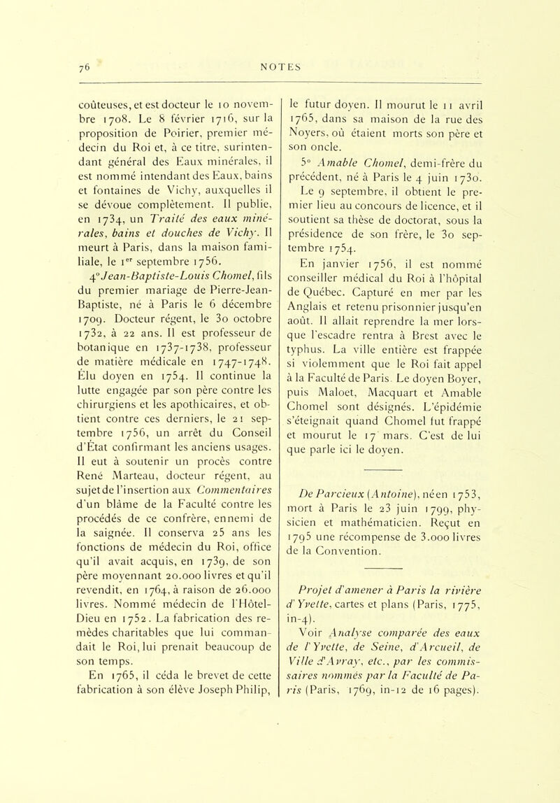 coûteuses, et est docteur le 10 novem- bre 1708. Le 8 février 1716, sur la proposition de Poirier, premier mé- decin du Roi et, à ce titre, surinten- dant général des Eaux minérales, il est nommé intendant des Eaux, bains et fontaines de Vichy, auxquelles il se dévoue complètement. Il publie, en 1734, un Traité des eaux miné- rales, bains et douches de Vichy. Il meurt à Paris, dans la maison fami- liale, le ier septembre 1756. 40 Jean-Baptiste-Louis Chomel, fils du premier mariage de Pierre-Jean- Baptiste, ne à Paris le 6 décembre 170g. Docteur régent, le 3o octobre 1732, à 22 ans. Il est professeur de botanique en 1737-1738, professeur de matière médicale en 1747-1748. Elu doyen en 1754. Il continue la lutte engagée par son père contre les chirurgiens et les apothicaires, et ob- tient contre ces derniers, le 21 sep- tembre 1736, un arrêt du Conseil d’Etat confirmant les anciens usages. Il eut à soutenir un procès contre René Marteau, docteur régent, au sujet de l’insertion aux Commentaires d’un blâme de la Faculté contre les procédés de ce confrère, ennemi de la saignée. Il conserva 2 5 ans les fonctions de médecin du Roi, office qu’il avait acquis, en 1739, de son père moyennant 20.000 livres et qu’il revendit, en 1764, à raison de 26.000 livres. Nommé médecin de EHôtel- Dieu en 1752. La fabrication des re- mèdes charitables que lui comman- dait le Roi, lui prenait beaucoup de son temps. En 1765, il céda le brevet de cette fabrication à son élève Joseph Philip, le futur doyen. Il mourut le 11 avril 1765, dans sa maison de la rue des Noyers, où étaient morts son père et son oncle. 5° Amable Chomel, demi-frère du précédent, né à Paris le 4 juin 1730. Le g septembre, il obtient le pre- mier lieu au concours de licence, et il soutient sa thèse de doctorat, sous la présidence de son frère, le 3o sep- tembre 1754. En janvier 1756, il est nommé conseiller médical du Roi à l’hôpital de Québec. Capturé en mer par les Anglais et retenu prisonnier jusqu’en août. Il allait reprendre la mer lors- que l'escadre rentra à Brest avec le typhus. La ville entière est frappée si violemment que le Roi fait appel à la Faculté de Paris. Le doyen Boyer, puis Maloet, Macquart et Amable Chomel sont désignés. L’épidémie s’éteignait quand Chomel lut frappé et mourut le 17 mars. C’est de lui que parle ici le doyen. De Parcieux [Antoine), néen 1753, mort à Paris le 23 juin 1799, phy- sicien et mathématicien. Reçut en 1795 une récompense de 3.000 livres de la Convention. Projet d'amener à Paris la rivière d'Yvette, cartes et plans (Paris, 1775, in-4). Voir Analyse comparée des eaux de l'Yvette, de Seine, d'Arcueil, de Ville d'Avray, etc., par les commis- saires nommés par la Faculté de Pa- ris (Paris, 1769, in-12 de 16 pages).