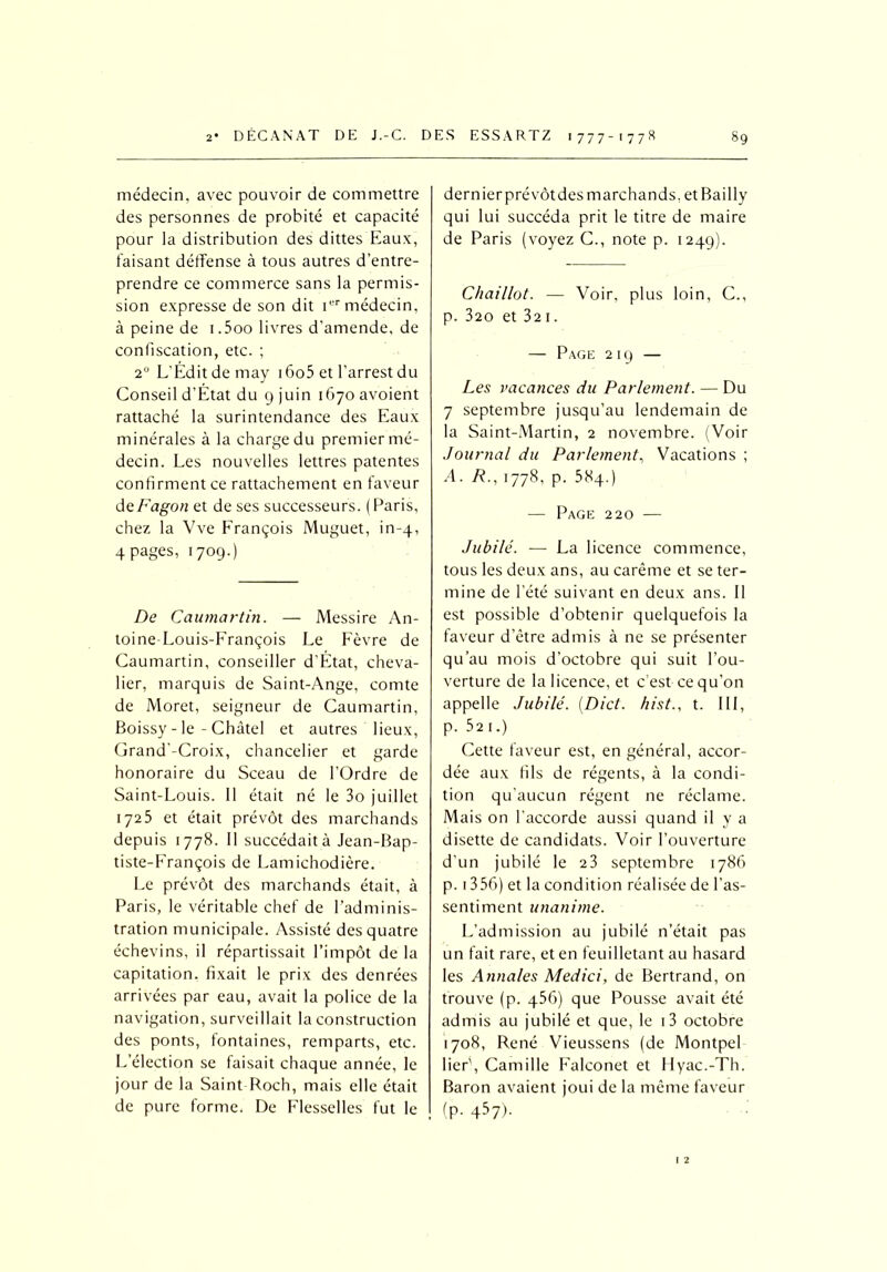 médecin, avec pouvoir de commettre des personnes de probité et capacité pour la distribution des dittes Eaux, faisant déffense à tous autres d’entre- prendre ce commerce sans la permis- sion expresse de son dit 1 médecin, à peine de i.5oo livres d’amende, de confiscation, etc. ; 20 L'Édit de may i6o5 et l’arrest du Conseil d’État du 9 juin 1670 avoient rattaché la surintendance des Eaux minérales à la charge du premier mé- decin. Les nouvelles lettres patentes confirment ce rattachement en faveur deFagon et de ses successeurs. ( Paris, chez la Vve François Muguet, in-4, 4 pages, 1709.) De Caumartin. — Messire An- toine-Louis-François Le Fèvre de Caumartin, conseiller d’Etat, cheva- lier, marquis de Saint-Ange, comte de Moret, seigneur de Caumartin, Boissy - le - Châtel et autres lieux, Grand -Croix, chancelier et garde honoraire du Sceau de l’Ordre de Saint-Louis. Il était né le 3o juillet 1725 et était prévôt des marchands depuis 1778. Il succédait à Jean-Bap- tiste-François de Lamichodière. Le prévôt des marchands était, à Paris, le véritable chef de l’adminis- tration municipale. Assisté des quatre échevins, il répartissait l’impôt de la capitation, fixait le prix des denrées arrivées par eau, avait la police de la navigation, surveillait la construction des ponts, fontaines, remparts, etc. L’élection se faisait chaque année, le jour de la Saint Roch, mais elle était de pure forme. De Flesselles fut le dernier prévôt des marchands, et Bailly qui lui succéda prit le titre de maire de Paris (voyez C., note p. 1249). Chaillot. — Voir, plus loin, C., p. 320 et 32 1. — Page 21g — Les vacances du Parlement. — Du 7 septembre jusqu’au lendemain de la Saint-Martin, 2 novembre. (Voir Journal du Parlement, Vacations ; A. R., 1778, p. 38q.) — Page 220 — Jubilé. — La licence commence, tous les deux ans, au carême et se ter- mine de l’été suivant en deux ans. 11 est possible d’obtenir quelquefois la faveur d’être admis à ne se présenter qu’au mois d’octobre qui suit l’ou- verture de la licence, et c’est ce qu’on appelle Jubilé. (Dict. hist., t. III, p. 521.) Cette faveur est, en général, accor- dée aux fils de régents, à la condi- tion qu’aucun régent ne réclame. Mais on l’accorde aussi quand il y a disette de candidats. Voir l’ouverture d’un jubilé le 2 3 septembre 1786 p. 1356) et la condition réalisée de l’as- sentiment unanime. L’admission au jubilé n’était pas un fait rare, et en feuilletant au hasard les Annales Medici, de Bertrand, on trouve (p. q56) que Pousse avait été admis au jubilé et que, le i3 octobre 1708, René Vieussens (de Montpel lier', Camille Falconet et Hyac.-Th. Baron avaient joui de la même faveur (p. 457).