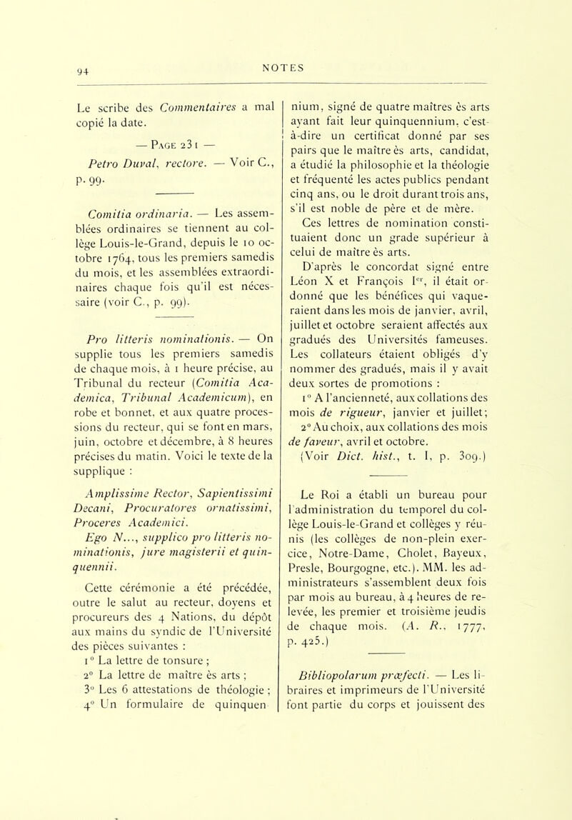 Le scribe des Commentaires a mal copié la date. — Page 23 i — Petro Durai, rectore. — VoirC., P. 99. Comitia orditiaria. — Les assem- blées ordinaires se tiennent au col- lège Louis-le-Grand, depuis le 10 oc- tobre 1764, tous les premiers samedis du mois, et les assemblées extraordi- naires chaque fois qu’il est néces- saire (voir C., p. 99). Pro litteris nominationis. — On supplie tous les premiers samedis de chaque mois, à 1 heure précise, au Tribunal du recteur (Comitia Aca- demica, Tribunal Academicum), en robe et bonnet, et aux quatre proces- sions du recteur, qui se font en mars, juin, octobre et décembre, à 8 heures précises du matin. Voici le texte de la supplique : Amplissime Rector, Sapientissimi Decani, Procuratores ornatissimi, Proceres A cadem ici. Ego N..., supplico pro litteris no- minationis, jure magisterii et quin- quennii. Cette cérémonie a été précédée, outre le salut au recteur, doyens et procureurs des 4 Nations, du dépôt aux mains du syndic de l’Université des pièces suivantes : i° La lettre de tonsure ; 20 La lettre de maître ès arts ; 3° Les 6 attestations de théologie ; 40 Un formulaire de quinquen nium, signé de quatre maîtres ès arts ayant fait leur quinquennium, c’est- | à-dire un certificat donné par ses pairs que le maître ès arts, candidat, a étudié la philosophie et la théologie et fréquenté les actes publics pendant cinq ans, ou le droit durant trois ans, s'il est noble de père et de mère. Ces lettres de nomination consti- tuaient donc un grade supérieur à celui de maître ès arts. D'après le concordat signé entre Léon X et François Ier, il était or- donné que les bénéfices qui vaque- raient dans les mois de janvier, avril, juillet et octobre seraient affectés aux gradués des Universités fameuses. Les collateurs étaient obligés d’y nommer des gradués, mais il y avait deux sortes de promotions : i° A l’ancienneté, aux collations des mois de rigueur, janvier et juillet; 20 Au choix, aux collations des mois de faveur, avril et octobre. (Voir Dict. hist., t. I, p. 309.) Le Roi a établi un bureau pour l’administration du temporel du col- lège Louis-le-Grand et collèges y réu- nis (les collèges de non-plein exer- cice, Notre-Dame, Cholet, Bayeux, Presle, Bourgogne, etc.). MM. les ad- ministrateurs s’assemblent deux fois par mois au bureau, à 4 heures de re- levée, les premier et troisième jeudis de chaque mois. {A. R., 1777, p. 425.) Bibliopolarum præfecli. — Les li- braires et imprimeurs de l’Université font partie du corps et jouissent des