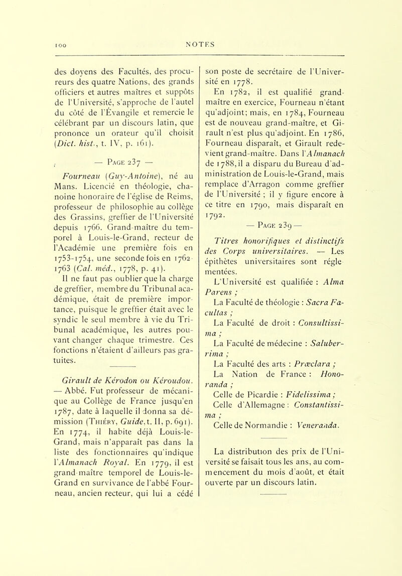 N O T F. S des doyens des Facultés, des procu- reurs des quatre Nations, des grands officiers et autres maîtres et suppôts de l’Université, s’approche de l'autel du côté de l’Évangile et remercie le célébrant par un discours latin, que prononce un orateur qu’il choisit (Dict. hist., t. IV, p. 161 ). — Page 237 — Fourneau [Guy-Antoine), né au Mans. Licencié en théologie, cha- noine honoraire de l’église de Reims, professeur de philosophie au collège des Grassins, greffier de l’Université depuis 1766. Grand-maître du tem- porel à Louis-le-Grand, recteur de l’Académie une première fois en 1753-1734, une seconde fois en 1762 1763 [Cal. méd., 1778, p. 41). Il ne faut pas oublier que la charge de greffier, membre du Tribunal aca- démique, était de première impor- tance, puisque le greffier était avec le syndic le seul membre à vie du Tri- bunal académique, les autres pou- vant changer chaque trimestre. Ces fonctions n’étaient d’ailleurs pas gra- tuites. Girault de Kérodon ou Kéroudou. — Abbé. Fut professeur de mécani- que au Collège de France jusqu’en 1787, date à laquelle il donna sa dé- mission (Thiéry, Guide, t. II, p. 691). En 1774, il habite déjà Louis-le- Grand, mais n’apparaît pas dans la liste des fonctionnaires qu’indique Y Almanach Royal. En 1779, il est grand maître temporel de Louis-le- Grand en survivance de l’abbé Four- neau, ancien recteur, qui lui a cédé son poste de secrétaire de l’Univer- sité en 1778. En 1782, il est qualifié grand- maître en exercice, Fourneau n’étant qu’adjoint; mais, en 1784, Fourneau est de nouveau grand-maître, et Gi- rault n’est plus qu’adjoint. En 1786, Fourneau disparaît, et Girault rede- vient grand-maître. Dans Y Almanach de 1788,11 a disparu du Bureau d’ad- ministration de Louis-le-Grand, mais remplace d’Arragon comme greffier de l’Université ; il y figure encore à ce titre en 1790, mais disparaît en 1792- — Page 239 — Titres honorifiques et distinctifs des Corps universitaires. — Les épithètes universitaires sont régie mentées. L’Lîniversité est qualifiée : Alma Pareils ; La Faculté de théologie : Sacra Fa- cilitas ; La Faculté de droit : Consultissi- ma ; La Faculté de médecine : Saluber- rima ; La Faculté des arts : Prœclara ; La Nation de France : Hono- randa ; Celle de Picardie : Fidelissima ; Celle d’Allemagne : Constantissi- ma ; Celle de Normandie : Veneraiida. La distribution des prix de l’Uni- versité se faisait tous les ans, au com- mencement du mois d’août, et était ouverte par un discours latin.