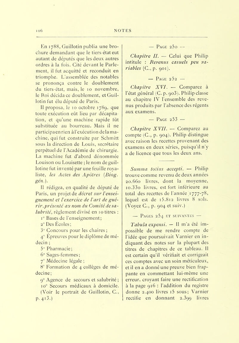 En 1788, Guillotin publia une bro- chure demandant que le tiers-état eut autant de députés que les deux autres ordres à la fois. Cité devant le Parle- ment, il fut acquitté et reconduit en triomphe. L’assemblée des notables se prononça contre le doublement du tiers-état, mais, le 10 novembre, le Roi décida ce doublement, et Guil- lotin fut élu député de Paris. 11 proposa, le 10 octobre 1789, que toute exécution eût lieu par décapita- tion, et qu’une machine rapide fût substituée au bourreau. Mais il ne participa en rien à l’exécution delà ma- chine, qui fut construite par Schmitt sous la direction de Louis, secrétaire perpétuel de l’Académie de chirurgie. La machine fut d’abord dénommée Louison ou Louisette ; le nom de guil- lotine fut inventé par une feuille roya- liste, les Actes des Apôtres (Biog. gén.). 11 rédigea, en qualité de député de Paris, un projet de décret sur l'ensei- gnement et l'exercice de l'art de gué- rir,présenté au nom du Comité de sa- lubrité, règlement divisé en 10 titres : i° Bases de l’enseignement; 20 Des Ecoles ; 3° Concours pour les chaires ; 40 Epreuves pour le diplôme de mé- decin ; 5° Pharmacie; 6° Sages-femmes; 7 Médecine légale ; 8° Lormation de 4 collèges de mé- decine; 90 Agence de secours et salubrité ; io° Secours médicaux à domicile. (Voir le portrait de Guillotin, C., p. 413.) — Page a5o — Chapitre IL — Celui que Philip intitule : Revenus casuels peu va- riables (C., p. 901). — Page 232 — Chapitre XVI. — Comparez à l’état général (C. p. 903). Philip classe au chapitre IV l’ensemble des reve- nus produits par l’absence des régents aux examens. — Page 253 — Chapitre XVII. — Comparez au compte (C., p. 904). Philip distingue avec raison les recettes provenant des examens en deux séries, puisqu’il n’y a de licence que tous les deux ans. Summa tolius accepti. — Philip trouve comme revenu de deux années 20.660 livres, dont la moyenne, io.33o livres, est fort inférieure au total des recettes de l’année 4777-78, lequel est de 15.812 livres 8 sols. (Voyez C., p. 904 et suiv.) — Pages 254 et suivantes — Tabula expensi. — 11 m’a été im- possible de me rendre compte de l’idée que poursuivait Varnier en in- diquant des notes sur la plupart des titres de chapitres de ce tableau. Il est certain qu'il vérifiait et corrigeait ces comptes avec un soin méticuleux, et il en a donné une preuve bien frap- pante en commettant lui-même une erreur, croyant faire une rectification à la page 916 : l’addition du registre donne 2.400 livres i5 sous; Varnier rectifie en donnant 2.399 livres