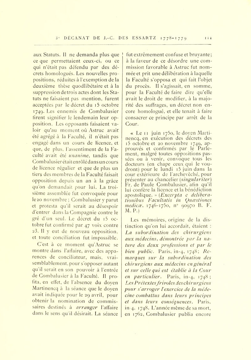 aux Statuts. Il ne demanda plus que ce que permettaient ceux-ci, ou ce qui n’était pas défendu par des dé- crets homologués. Les nouvelles pro- positions, réduites à l'exemption de la deuxième thèse quodlibétaire et à la suppression de trois actes dont les Sta- tuts ne faisaient pas mention, furent acceptées par le décret du i5 octobre 174g. Les ennemis de Combalusier firent signifier le lendemain leur op- position. Les opposants faisaient va- loir qu’au moment où Astruc avait été agrégé à la Faculté, il n’était pas engagé dans un cours de licence, et que, de plus, l’assentiment de la Fa- culté avait été unanime, tandis que Combalusier était enrôlé dans un cours de licence régulier et que de plus un tiers des membres de la Faculté faisait opposition depuis un an à la grâce qu’on demandait pour lui. La troi- sième assemblée fut convoquée pour le20 novembre; Combalusier y parut et protesta qu’il serait au désespoir d’entrer dans la Compagnie contre le gré d'un seul. Le décret du i5 oc- tobre fut confirmé par 47 voix contre 23. Il y eut de nouveau opposition, et toute conciliation fut impossible. C’est à ce moment qu’Astruc se montre dans l’alîaire, avec des appa- rences de conciliateur, mais, vrai- semblablement. pour s'opposer autant qu’il serait en son pouvoir à l’entrée de Combalusier à la Faculté. Il pro- fita, en effet, de l’absence du doyen Martinencq à la séance que le doyen avait indiquée pour le 29 avril, pour obtenir la nomination de commis- saires destinés à arranger l’affaire dans le sens qu'il désirait. La séance fut extrêmement confuse et bruyante ; à la faveur de ce désordre une com- mission favorable à Astruc fut nom- mée et prit une délibération à laquelle la Faculté s’opposa et qui fait l’objet du procès. Il s’agissait, en somme, pour la Faculté de faire dire qu’elle avait le droit de modifier, à la majo- rité des suffrages, un décret non en- core homologué, et elle tenait à faire consacrer ce principe par arrêt de la Cour. « Le 11 juin 1750, le doyen Marti- nencq, en exécution des décrets des i5 octobre et 20 novembre 174Q, ap- prouvés et confirmés par le Parle- ment, malgré toutes oppositions pas- sées ou à venir, convoque tous les docteurs (en chape ceux qui le vou- dront) pour le lundi i5 juin dans la cour extérieure de l’archevêché, pour présenter au chancelier (singularitér) Fr. de Paule Combalusier, afin qu’il lui confère la licence et la bénédiction apostolique. » (Excerpta e delibera- tionibus Facultatis in Quœstiones medicœ, 1746-1750, n° 90970 B. F. M. P.) Les mémoires, origine de la dis- tinction qu’on lui accordait, étaient : La subordination des chirurgiens aux médecins, démontrée par la na- ture des deux professions et par le bien public. Paris, in-4, 1748; Re- marques sur la subordination des chirurgiens aux médecins en général et sur celle qui est établie à la Cour en particulier. Paris, in-4, 17-P' '•> Les Prétextesfrivoles des chirurgiens pour s'arroger l'exercice de la méde- cine combattus dans leurs principes et dans leurs conséquences. Paris, in 4, 1748. L’année même de sa mort, en 1762, Combalusier publia encore