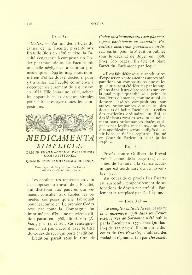 — Page 3io — Codex. — Par un des articles du cahier de la Faculté, présenté aux États de Blois en 1576 et 157g, la Fa- culté s’engageait à composer un Co- dex pharmaceutique. La Faculté mit une telle négligence à tenir sa pro- messe qu’en 159g les magistrats nom- mèrent d'office douze docteurs pour y travailler. La Faculté commença à s’occuper sérieusement delà question en 1633. Elle loua une salle, acheta les appareils et les drogues simples pour faire et essayer toutes les com- positions. MEDICAMENTA $ 1 MP L1CI A, Codex medicamentarius seu phartna- copœa parisiensis ex mandato Fa- cultatis medicinœ parisiensis in lu- cem édita, pour la 3e édition publiée sous le décanat de Boyer en 1758, (in-q, 3ao pages). En tète est placé l’arrêt du Parlement par lequel « 11 est fait défense aux apothicaires d’exposer en vente aucunes autres pré- parations ou compositions que celles qui leur auront été décrites par les sup- plians dans leurs dispensaires tant en la qualité que quantité, sous peine de 5oo livres d’amende, comme aussi de donner lesdites compositions sur autres ordonnances que celles des docteurs de ladite Faculté et sur celles des médecins ordinaires du Roi et des Maisons royales servant actuelle- ment sans ordonnances datées et si- gnées par lesdits médecins, dont les- dits apothicaires seront obligés de te- nir bons et fidèles registres. Donné en Cour du Parlement le 23 juillet 1748. » — Page 3 i i — TAM IN PHARMACOPCEÆ PARISIENSIS COMPOSITIONES, QUAM IN USUM FAMILIAREM ADHIBENDA. Frontispice de la 5e édition du Codex, publié en 1758, réduit au tiers. Les apothicaires tentèrent en vain de s’opposer au travail de la Faculté, qui distribua aux pauvres qui ve- naient consulter aux Écoles les re- mèdes composés qu’elle fabriquait pour les contrôler. Le premier Codex revu par toute la Compagnie fut imprimé en 1637. Une neuvième édi- tion parut en 1758, dit Hazon (E. hist., pp. 14 et 57). Ce renseigne- ment n’est pas d’accord avec le titre du Codex de 1758 qui porte 3e édition. L’édition paraît sous le titre de Procès contre Guilbert de Préval (voir C., note de la page i3q) et les suites de l’affaire à la séance acadé- mique extraordinaire du 12 novem- bre 1778. Au cours de ce procès Des Essartz est suspendu temporairement de ses fonctions de doyen par arrêt du Par- lement et remplacé par De l’Épine. — Page 313 — Le compte rendu de la séance tenue le 5 novembre 1778 dans les Ecoles extérieures de Sorbonne a été publié par la Faculté en 1779 (chez Quillau, in-4 de 122 pages). Il contient le dis- cours de Des Essarta, le tableau des maladies régnantes fait par Descemet,