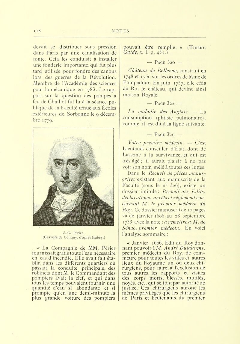 devait se distribuer sous pression dans Paris par une canalisation de fonte. Cela les conduisit à installer une fonderie importante, qui fut plus tard utilisée pour fondre des canons lors des guerres de la Révolution. Membre de l’Académie des sciences pour la mécanique en 1783. Le rap- port sur la question des pompes à feu de Chaillot fut lu à la séance pu- blique de la Faculté tenue aux Écoles extérieures de Sorbonne le 9 décem- bre 1779. J.-C. Périer. (Gravure de Conquy, d’après Isabey.) « La Compagnie de MM. Périer fournissait gratis toute l’eau nécessaire en cas d’incendie. Elle avait fait éta- blir, dans les différents quartiers où passait la conduite principale, des robinets dont M. le Commandant des pompiers avait la clef, et qui dans tous les temps pouvaient fournir une quantité d’eau si abondante et si prompte qu’en une demi-minute la plus grande voiture des pompiers pouvait être remplie. » (Thiéry, Guide, t. I, p. qi 1.) — Page 320 — Château de Bellevue, construit en 1748 et 1750 sur les ordres de Mme de Pompadour. En juin 1757, elle céda au Roi le château, qui devint ainsi maison Rovale. — Page 322 — La maladie des Anglais. — La consomption (phtisie pulmonaire), comme il est dit à la ligne suivante. — Page 329 — Votre premier médecin. — C’est Lieutaud, conseiller d’État, dont de Lassone a la survivance, et qui est très âgé ; il aurait plaisir à ne pas voir son nom mêlé à toutes ces luttes. Dans le Recueil de pièces manus- crites existant aux manuscrits de la Faculté (sous le n° 326), existe un dossier intitulé : Recueil des Édits, déclarations, arrêts et règlement con cernant M. le premier médecin du Roy. Ce dossier manuscritde 10 pages va de janvier 1606 au 28 septembre 1733, avec la note : à remettre à M. de Sénac, premier médecin. En voici l’analyse sommaire : « Janvier 1606. Edit du Roy don- nant pouvoir à M. André Du/aurens, premier médecin du Roy, de com- mettre pour toutes les villes et autres lieux du Royaume un ou deux chi- rurgiens, pour faire, à l’exclusion de tous autres, les rapports et visites des corps morts, blessés, mutilés, noyés, etc., qui se font par autorité de justice. Ces chirurgiens auront les mêmes privilèges que les chirurgiens de Paris et lieutenants du premier