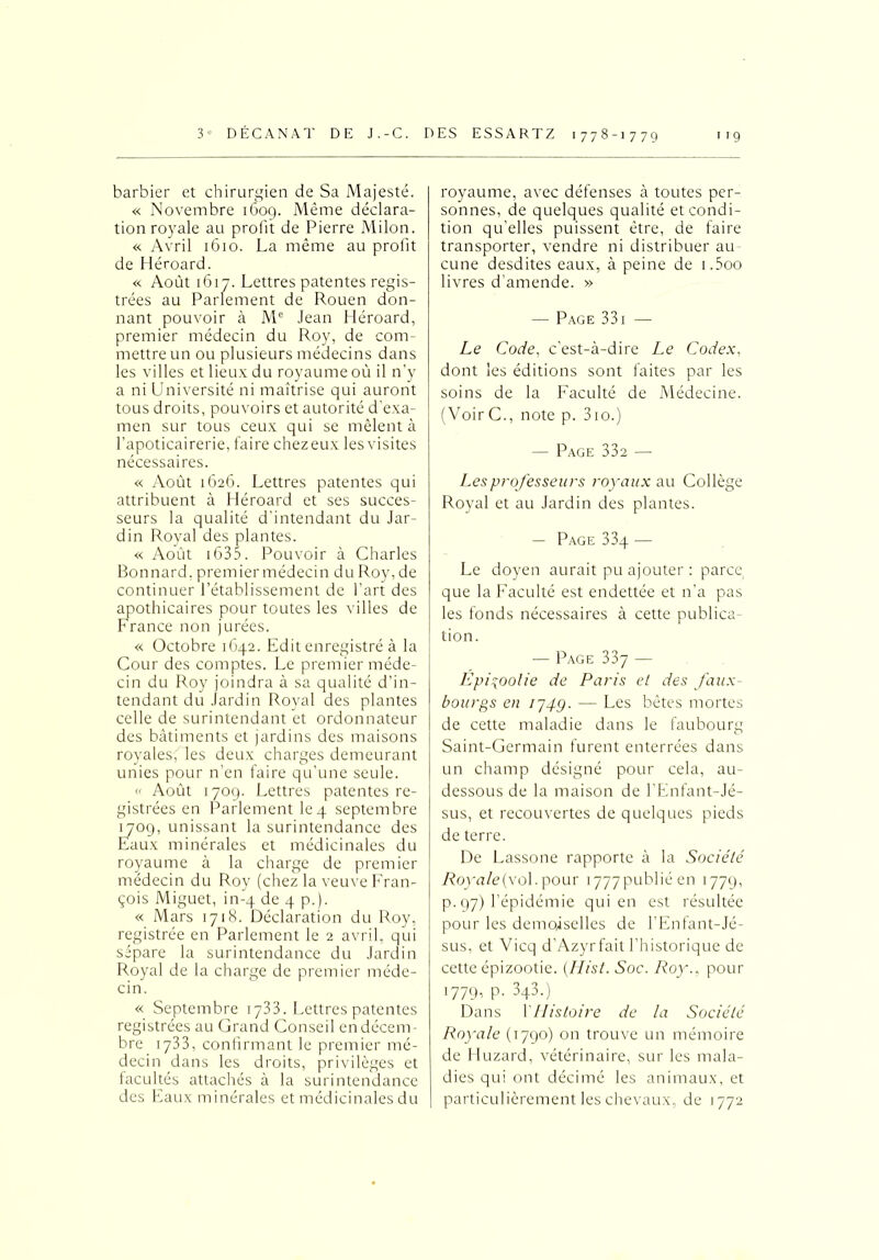 barbier et chirurgien de Sa Majesté. « Novembre 1609. Même déclara- tion royale au profit de Pierre Milon. « Avril 1610. La même au profit de Héroard. « Août 1617. Lettres patentes regis- trées au Parlement de Rouen don- nant pouvoir à Mc Jean Héroard, premier médecin du Roy, de com- mettre un ou plusieurs médecins dans les villes et lieux du royaume où il n’y a ni Université ni maîtrise qui auront tous droits, pouvoirs et autorité d’exa- men sur tous ceux qui se mêlent à l’apoticairerie, faire chezeux lesvisites nécessaires. « Août 1626. Lettres patentes qui attribuent à Héroard et ses succes- seurs la qualité d’intendant du Jar- din Royal des plantes. « Août 1635. Pouvoir à Charles Bonnard, premier médecin du Roy, de continuer l’établissement de l’art des apothicaires pour toutes les villes de France non jurées. « Octobre 1642. Edit enregistré à la Cour des comptes. Le premier méde- cin du Roy joindra à sa qualité d’in- tendant du Jardin Royal des plantes celle de surintendant et ordonnateur des bâtiments et jardins des maisons royales, les deux charges demeurant unies pour n’en faire qu’une seule. « Août 1709. Lettres patentes re- gistrées en Parlement le4 septembre 1709, unissant la surintendance des Eaux minérales et médicinales du royaume à la charge de premier médecin du Roy (chez la veuve Fran- çois Miguet, in-4 de 4 p.). « Mars 1718. Déclaration du Roy, registrée en Parlement le 2 avril, qui sépare la surintendance du Jardin Royal de la charge de premier méde- cin. « Septembre 1733. Lettres patentes registrées au Grand Conseil en décem- bre 1733, confirmant le premier mé- decin dans les droits, privilèges et facultés attachés à la surintendance des Eaux minérales et médicinales du royaume, avec défenses à toutes per- sonnes, de quelques qualité et condi- tion qu’elles puissent être, de faire transporter, vendre ni distribuer au cune desdites eaux, à peine de i.5oo livres d’amende. » — Page 33 i — Le Code, c’est-à-dire Le Codex, dont les éditions sont faites par les soins de la Faculté de Médecine. (VoirC., note p. 3io.) — Page 33a — Les professeurs royaux au Collège Royal et au Jardin des plantes. — Page 33q — Le doyen aurait pu ajouter : parce, que la Faculté est endettée et n’a pas les fonds nécessaires à cette publica- tion. — Page 337 — Épizootie de Paris el des faux- bourgs en 174g. ■—- Les bêtes mortes de cette maladie dans le faubourg Saint-Germain furent enterrées dans un champ désigné pour cela, au- dessous de la maison de l’Enfant-Jé- sus, et recouvertes de quelques pieds de terre. De Lassone rapporte à la Société Royale (vol. pour 1777 publié en 1779, p. 97) l’épidémie qui en est résultée pour les demoiselles de l’Enfant-Jé- sus, et Vicq d'Azyrfait l’historique de cette épizootie. (Hist. Soc. Roy., pour 1779, P. 343.). Dans Y Histoire de la Société Royale (1790) on trouve un mémoire de Huzard, vétérinaire, sur les mala- dies qui ont décimé les animaux, et particulièrement les chevaux, de 1772