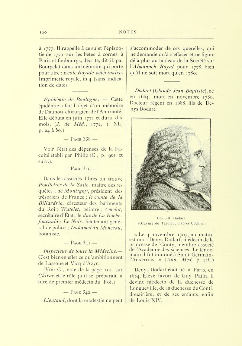 à 1777. Il rappelle à ce sujet l’épizoo- tie de 1770 sur les bêtes à cornes à Paris et faubourgs, décrite, dit-il, par Bourgelat dans un mémoire qui porte pour titre : École Royale vétérinaire. Imprimerie royale, in-4 (sans indica- tion de date). Épidémie de Boulogne. — Cette épidémie a fait l’objet d’un mémoire de Daunou, chirurgien de l’Amirauté. Elle débuta en juin 1771 et dura dix mois. (J. de Méd., 1772, t. XL, p. 24 à 5o.) — Page 338 — Voir l’état des dépenses de la Fa- culté établi par Philip (C , p. 901 et suiv.). — Page 340 — Dans les associés libres on trouve Poulletier de la Salle, maître des re- quêtes ; de Montigny, président des trésoriers de France ; le comte de la Billardrie, directeur des bâtiments du Roi ; Watelet, peintre ; Amelot, secrétaire d’Etat ; le duc de La Roche- foucauld ; Le Noir, lieutenant géné- ral de police ; Duhamel du Monceau, botaniste. — Page 3qi — Inspecteur de toute la Médecine.— C’est bien en ellet ce qu’ambitionnent de Lassoneet Vicq d’Azyr. (Voir C., note de la page 101 sur Chirac et le rôle qu’il se préparait à titre de premier médecin du Roi.) — Page 342 — Lieutaud, dont la modestie ne peut s’accommoder de ces querelles, qui ne demande qu’à s’effacer et ne figure déjà plus au tableau de la Société sur l'Almanach Royal pour 1778, bien qu’il ne soit mort qu’en 1780. Dodart (Claude-Jean-Baptiste), né en 1664, mort en novembre 1730. Docteur régent en 1688, fils de De- nys Dodart. Cl.-J.-B. Dodart. (Gravure de Tardieu, d’après Cochin.) « Le 4 novembre 1707, au matin, est mort Denys Dodart, médecin de la princesse de Conty, membre associé de l’Académie des sciences. Le lende- main il fut inhumé à Saint-Germain- l’Auxerrois. » [Ann. Med., p. 456.) Denys Dodart était né à Paris, en 1634. Elève favori de Guy Patin, il devint médecin de la duchesse de Longueville, de la duchesse deConti, douairière, et de ses enfants, enfin de Louis XIV.