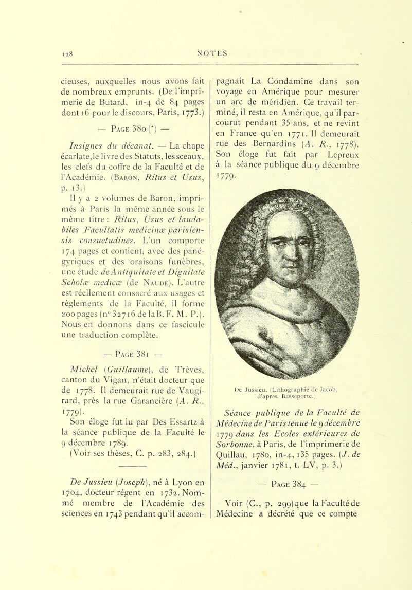 cieuses, auxquelles nous avons fait de nombreux emprunts. (De l’impri- merie de Butard, in-4 de 84 pages dont 16 pour le discours, Paris, 1773.) — Page 3 80 (*) — Insignes du décanat. — La chape écarlate,le livre des Statuts, les sceaux, les clefs du coffre de la Faculté et de l’Académie. (Baron, Ritus et Usus, p. 13.) Il y a 2 volumes de Baron, impri- més à Paris la même année sous le même titre : Ritus, Usus et lauda- bi/es Facultatis medicinœ parisien- sis consuetudines. L’un comporte 174 pages et contient, avec des pané- gyriques et des oraisons funèbres, une étude de Antiquitate et Dignitate Scholæ medicœ (de Naudé). L’autre est réellement consacré aux usages et règlements de la Faculté, il forme 200pages (n° 32716 de laB. F. M. P.). Nous en donnons dans ce fascicule une traduction complète. — Page 38i — Michel (Guillaume), de Trêves, canton du Vigan, n’était docteur que de 1778. Il demeurait rue de Vaugi- rard, près la rue Garancière (A. R., 1779)- Son éloge fut lu par Des Essartz à la séance publique de la Faculté le 9 décembre 1789. (Voir ses thèses, C. p. 283, 284.) De Jussieu (Joseph), né à Lyon en 1704, docteur régent en 1732. Nom- mé membre de l’Académie des sciences en 1743 pendant qu’il accom- pagnait La Condamine dans son voyage en Amérique pour mesurer un arc de méridien. Ce travail ter- miné, il resta en Amérique, qu'il par- courut pendant 35 ans, et ne revint en France qu’en 1771. Il demeurait rue des Bernardins (A. R., 1778). Son éloge fut fait par Lepreux à la séance publique du 9 décembre 1779- De Jussieu. (Lithographie de Jacob, d’apres Basseporte.) Séance publique de la Faculté de Médecine de Paris tenue le 9décembre 1779 dans les Ecoles extérieures de Sorbonne, à Paris, de l’imprimerie de Quillau, 1780, in-4, J35 pages. (J. de Méd., janvier 1781, t. LV, p. 3.) — Page 384 — Voir (C., p. 299)que laFacultéde Médecine a décrété que ce compte