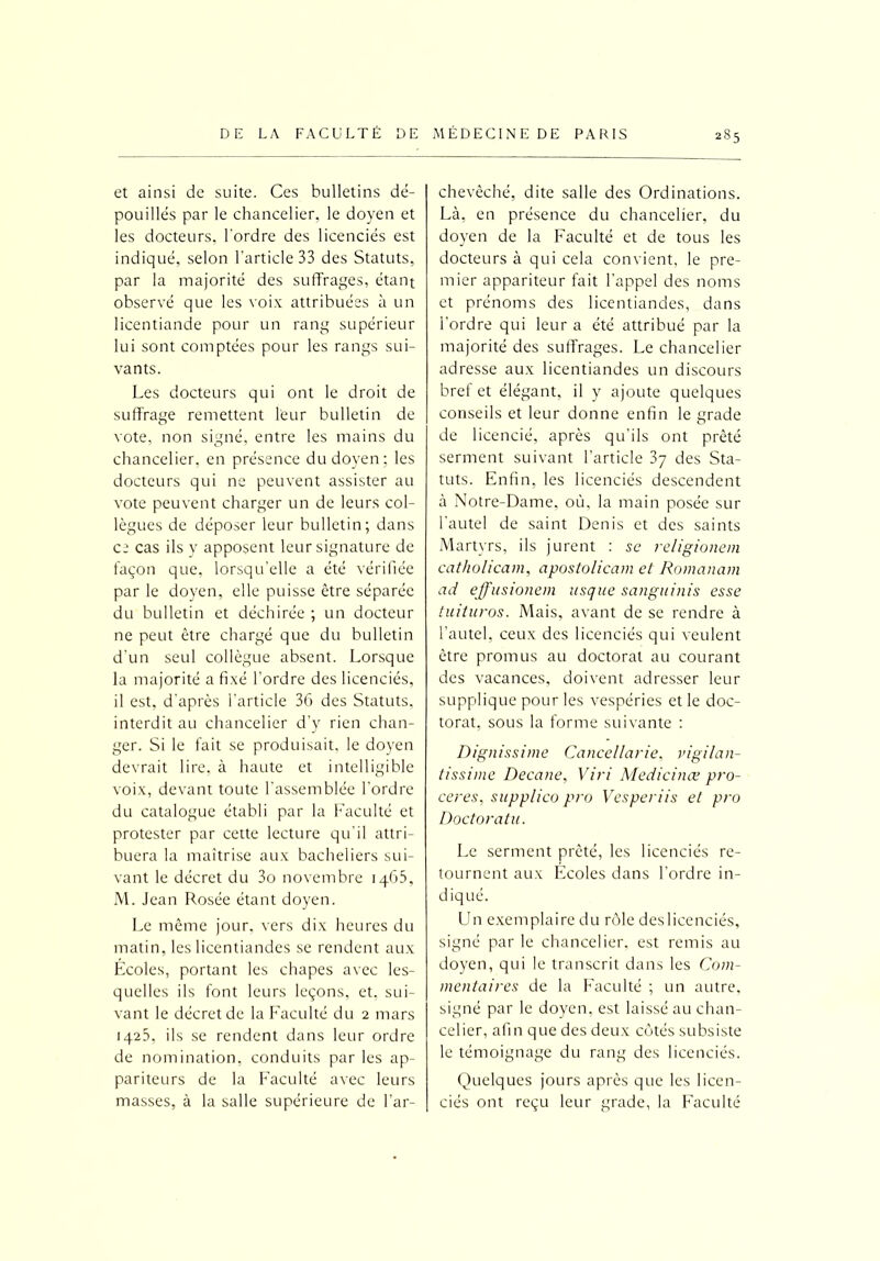 et ainsi de suite. Ces bulletins dé- pouillés par le chancelier, le doyen et les docteurs, l'ordre des licenciés est indiqué, selon l’article 33 des Statuts, par la majorité des suffrages, étant observé que les voix attribuées à un licentiande pour un rang supérieur lui sont comptées pour les rangs sui- vants. Les docteurs qui ont le droit de suffrage remettent leur bulletin de vote, non signé, entre les mains du chancelier, en présence du doyen ; les docteurs qui ne peuvent assister au vote peuvent charger un de leurs col- lègues de déposer leur bulletin; dans ce cas ils y apposent leur signature de façon que, lorsqu’elle a été vérifiée par le doyen, elle puisse être séparée du bulletin et déchirée ; un docteur ne peut être chargé que du bulletin d'un seul collègue absent. Lorsque la majorité a fixé l’ordre des licenciés, il est, d'après l’article 36 des Statuts, interdit au chancelier d'y rien chan- ger. Si le fait se produisait, le doyen devrait lire, à haute et intelligible voix, devant toute l’assemblée l’ordre du catalogue établi par la Faculté et protester par cette lecture qu'il attri- buera la maîtrise aux bacheliers sui- vant le décret du 3o novembre 1465, M. Jean Rosée étant doyen. Le même jour, vers dix heures du matin, les licentiandes se rendent aux Écoles, portant les chapes avec les- quelles ils font leurs leçons, et, sui- vant le décret de la Faculté du 2 mars 1425, ils se rendent dans leur ordre de nomination, conduits par les ap- pariteurs de la Faculté avec leurs masses, à la salle supérieure de l’ar- chevêché, dite salle des Ordinations. Là, en présence du chancelier, du doyen de la Faculté et de tous les docteurs à qui cela convient, le pre- mier appariteur fait l’appel des noms et prénoms des licentiandes, dans l'ordre qui leur a été attribué par la majorité des suffrages. Le chancelier adresse aux licentiandes un discours bref et élégant, il y ajoute quelques conseils et leur donne enfin le grade de licencié, après qu'ils ont prêté serment suivant l'article 37 des Sta- tuts. Enfin, les licenciés descendent à Notre-Dame, où. la main posée sur l'autel de saint Denis et des saints Martyrs, ils jurent : se religionem catholicam, apostolicam et Romanam ad effusionem usque sanguinis esse tuituros. Mais, avant de se rendre à l’autel, ceux des licenciés qui veulent être promus au doctorat au courant des vacances, doivent adresser leur supplique pour les vespéries et le doc- torat, sous la forme suivante : Dignissime Cancellarie, vigilan- tissime Decane, Viri Medicinæ pro- ceres, supplico pro Vesperiis et pro Doctorat u. Le serment prêté, les licenciés re- tournent aux Ecoles dans l’ordre in- diqué. Un exemplaire du rôle deslicenciés, signé par le chancelier, est remis au doyen, qui le transcrit dans les Com- mentaires de la Faculté ; un autre, signé par le doyen, est laissé au chan- celier, afin que des deux côtés subsiste le témoignage du rang des licenciés. Quelques jours après que les licen- ciés ont reçu leur grade, la Faculté