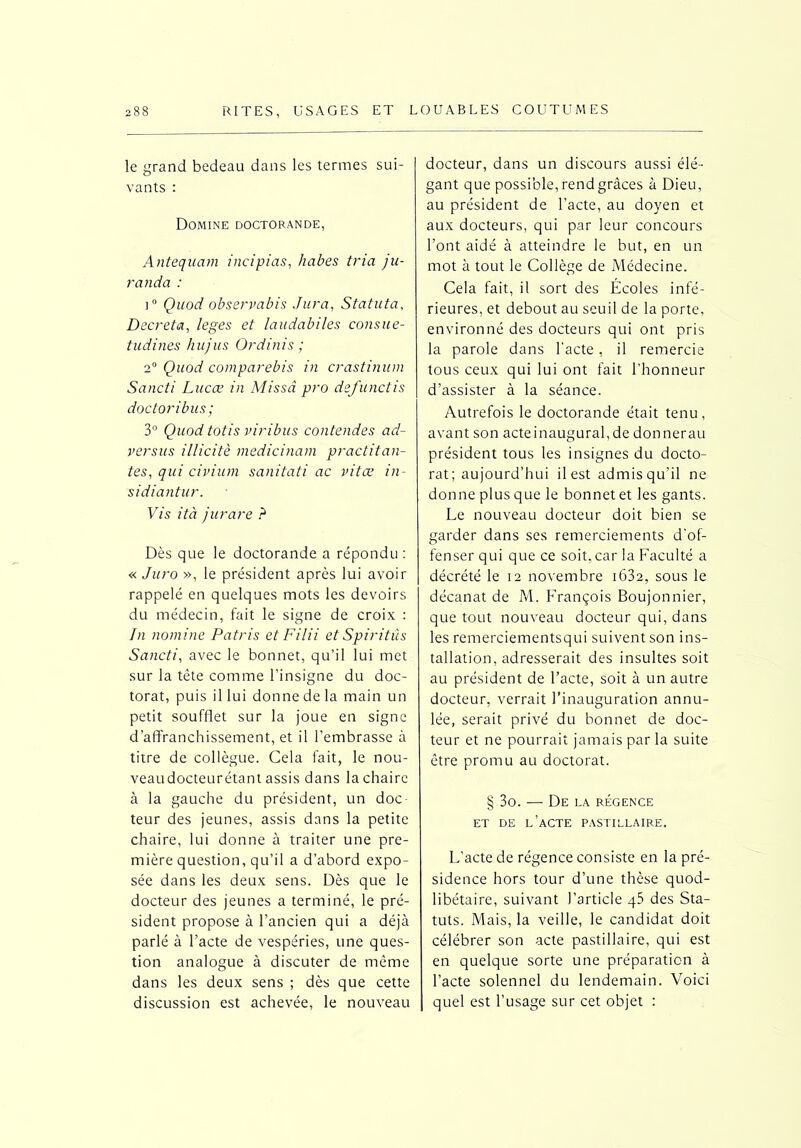 le grand bedeau dans les termes sui- vants : Domine doctorande, Antequam incipias, habes tria ju- randa : i° Quod observabis Jura, Statuta, Décréta, leges et laudabiles consue- tudines hujus Ordinis ; 2° Quod comparebis in crastinum Sancti Lucæ in Missd pro defunctis doctoribus; 3° Quod totis viribus contendes ad- versus illicite medicinam practitan- tes, qui civium sanitati ac vit ce in- sidiantur. Vis ità jurare ? Dès que le doctorande a répondu : « Juro », le président après lui avoir rappelé en quelques mots les devoirs du médecin, fait le signe de croix : In nomine Patris et Filii et Spiritûs Sancti, avec le bonnet, qu’il lui met sur la tête comme l’insigne du doc- torat, puis il lui donne de la main un petit soufflet sur la joue en signe d’affranchissement, et il l’embrasse à titre de collègue. Cela fait, le nou- veaudocteurétant assis dans la chaire à la gauche du président, un doc- teur des jeunes, assis dans la petite chaire, lui donne à traiter une pre- mière question, qu’il a d’abord expo- sée dans les deux sens. Dès que le docteur des jeunes a terminé, le pré- sident propose à l’ancien qui a déjà parlé à l’acte de vespéries, une ques- tion analogue à discuter de même dans les deux sens ; dès que cette discussion est achevée, le nouveau docteur, dans un discours aussi élé- gant que possible, rend grâces à Dieu, au président de l’acte, au doyen et aux docteurs, qui par leur concours l’ont aidé à atteindre le but, en un mot à tout le Collège de Médecine. Cela fait, il sort des Ecoles infé- rieures, et debout au seuil de la porte, environné des docteurs qui ont pris la parole dans l'acte, il remercie tous ceux qui lui ont fait l’honneur d’assister à la séance. Autrefois le doctorande était tenu, avant son acteinaugural, de donnerau président tous les insignes du docto- rat; aujourd’hui il est admis qu’il ne donne plus que le bonnet et les gants. Le nouveau docteur doit bien se garder dans ses remerciements d’of- fenser qui que ce soit, car la Faculté a décrété le 12 novembre i632, sous le décanat de M. François Boujonnier, que tout nouveau docteur qui, dans les remerciementsqui suivent son ins- tallation, adresserait des insultes soit au président de l’acte, soit à un autre docteur, verrait l’inauguration annu- lée, serait privé du bonnet de doc- teur et ne pourrait jamais par la suite être promu au doctorat. § 3o. — De la régence ET DE l’acte PASTILLAIRE. L’acte de régence consiste en la pré- sidence hors tour d’une thèse quod- libétaire, suivant l’article q5 des Sta- tuts. Mais, la veille, le candidat doit célébrer son acte pastillaire, qui est en quelque sorte une préparation à l’acte solennel du lendemain. Voici quel est l’usage sur cet objet :