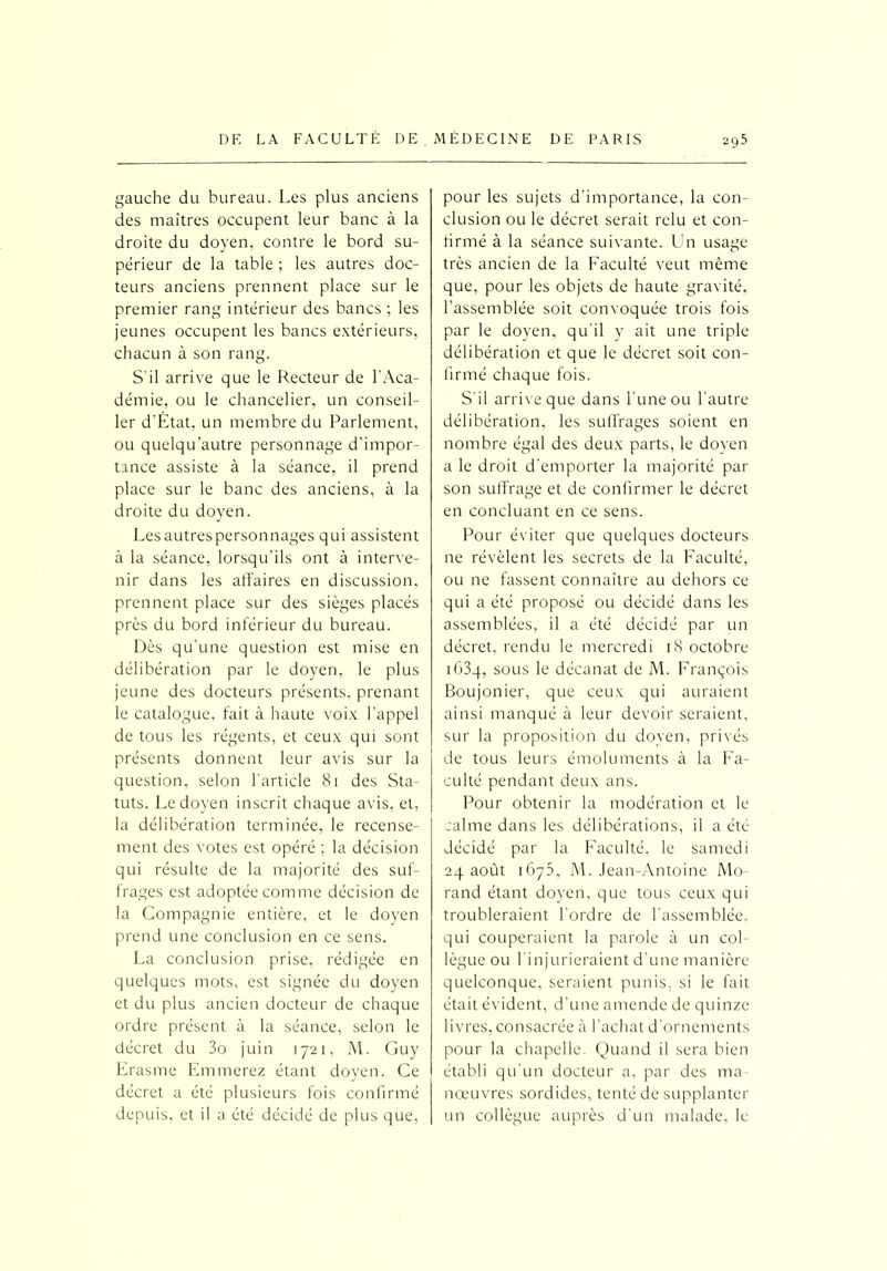 gauche du bureau. Les plus anciens des maîtres occupent leur banc à la droite du doyen, contre le bord su- périeur de la table ; les autres doc- teurs anciens prennent place sur le premier rang intérieur des bancs ; les jeunes occupent les bancs extérieurs, chacun à son rang. S'il arrive que le Recteur de l'Aca- démie, ou le chancelier, un conseil- ler d’État. un membre du Parlement, ou quelqu'autre personnage d’impor- tance assiste à la séance, il prend place sur le banc des anciens, à la droite du doyen. Les autres personnages qui assistent à la séance, lorsqu’ils ont à interve- nir dans les affaires en discussion, prennent place sur des sièges placés près du bord inférieur du bureau. Dès qu’une question est mise en délibération par le doyen, le plus jeune des docteurs présents, prenant le catalogue, fait à haute voix l’appel de tous les régents, et ceux qui sont présents donnent leur avis sur la question, selon l'article 81 des Sta- tuts. Le doyen inscrit chaque avis, et, la délibération terminée, le recense- ment des votes est opéré ; la décision qui résulte de la majorité des suf- frages est adoptée comme décision de la Compagnie entière, et le doyen prend une conclusion en ce sens. La conclusion prise, rédigée en quelques mots, est signée du doyen et du plus ancien docteur de chaque ordre présent à la séance, selon le décret du 3o juin 1721, M. Guy Erasme Emmerez étant doyen. Ce décret a été plusieurs fois confirmé depuis, et il a été décidé de plus que, pour les sujets d’importance, la con- clusion ou le décret serait relu et con- firmé à la séance suivante. Un usage très ancien de la Faculté veut même que, pour les objets de haute gravité, l’assemblée soit convoquée trois fois par le doyen, qu'il y ait une triple délibération et que le décret soit con- firmé chaque fois. S'il arrive que dans l'une ou l'autre délibération, les suffrages soient en nombre égal des deux parts, le doyen a le droit d’emporter la majorité par son suffrage et de confirmer le décret en concluant en ce sens. Pour éviter que quelques docteurs ne révèlent les secrets de la Faculté, ou ne fassent connaître au dehors ce qui a été proposé ou décidé dans les assemblées, il a été décidé par un décret, rendu le mercredi 18 octobre i63q, sous le décanat de M. François Boujonier, que ceux qui auraient ainsi manqué à leur devoir seraient, sur la proposition du doyen, privés de tous leurs émoluments à la Fa- culté pendant deux ans. Pour obtenir la modération et le calme dans les délibérations, il a été décidé par la Faculté, le samedi 24 août 1G75, M. Jean-Antoine Mo- rand étant doyen, que tous ceux qui troubleraient l’ordre de l’assemblée, qui couperaient la parole à un col- lègue ou l'injurieraient d’une manière quelconque, seraient punis, si le fait était évident, d’une amende de quinze livres, consacrée à l’achat d’ornements pour la chapelle. Quand il sera bien établi qu’un docteur a, par des ma- nœuvres sordides, tenté de supplanter un collègue auprès d’un malade, le
