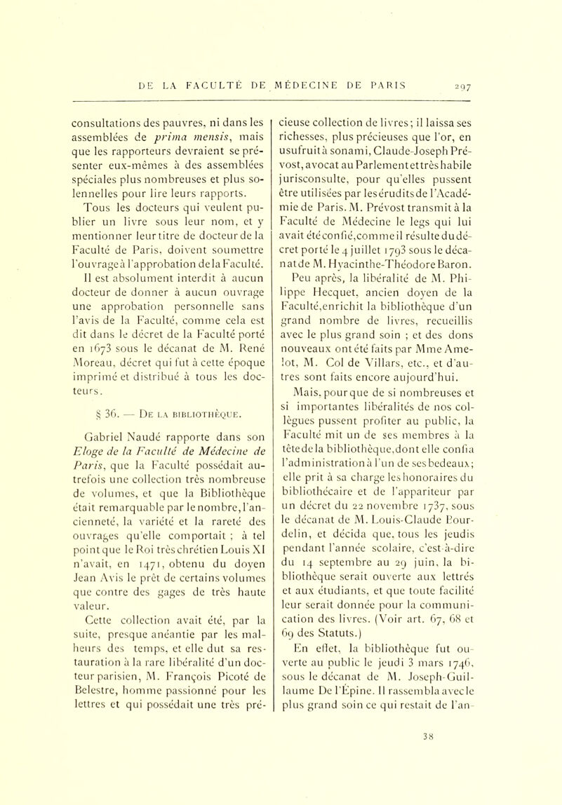 consultations des pauvres, ni dans les assemblées de prima mensis, mais que les rapporteurs devraient se pré- senter eux-mêmes à des assemblées spéciales plus nombreuses et plus so- lennelles pour lire leurs rapports. Tous les docteurs qui veulent pu- blier un livre sous leur nom, et y mentionner leur titre de docteur de la Faculté de Paris, doivent soumettre l'ouvrageà l’approbation de la Faculté. Il est absolument interdit à aucun docteur de donner à aucun ouvrage une approbation personnelle sans l’avis de la Faculté, comme cela est dit dans le décret de la Faculté porté en 1673 sous le décanat de M. René Moreau, décret qui fut à cette époque imprimé et distribué à tous les doc- teurs. § 36. — De la bibliothèque. Gabriel Naudé rapporte dans son Eloge de la Faculté de Médecine de Paris, que la Faculté possédait au- trefois une collection très nombreuse de volumes, et que la Bibliothèque était remarquable par le nombre, l’an- cienneté, la variété et la rareté des ouvrages qu’elle comportait ; à tel point que le Roi très chrétien Louis XI n’avait, en 1471, obtenu du doyen Jean Avis le prêt de certains volumes que contre des gages de très haute valeur. Cette collection avait été, par la suite, presque anéantie par les mal- heurs des temps, et elle dut sa res- tauration à la rare libéralité d’un doc- teur parisien, M. François Picoté de Belestre, homme passionné pour les lettres et qui possédait une très pré- cieuse collection de livres ; il laissa ses richesses, plus précieuses que l’or, en usufruità sonami, Claude-Joseph Pré- vost, avocat au Parlementettrès habile jurisconsulte, pour qu’elles pussent être utilisées par leséruditsde l’Acadé- mie de Paris. M. Prévost transmit à la Faculté de Médecine le legs qui lui avait étéconfié,commeil résultedudé- cret porté le 4 juillet 1793 sous le déca- natde M. Hyacinthe-Théodore Baron. Peu après, la libéralité de M. Phi- lippe Hecquet, ancien doyen de la Faculté,enrichit la bibliothèque d’un grand nombre de livres, recueillis avec le plus grand soin ; et des dons nouveaux ont été faits par Mme Ame- lot, M. Col de Villars, etc., et d’au- tres sont faits encore aujourd’hui. Mais, pourque de si nombreuses et si importantes libéralités de nos col- lègues pussent profiter au public, la Faculté mit un de ses membres à la têtedela bibliothèque,dont elle confia l’administration à l’un de ses bedeaux; elle prit à sa charge les honoraires du bibliothécaire et de l’appariteur par un décret du 22 novembre 1737, sous le décanat de M. Louis-Claude Bour- delin, et décida que. tous les jeudis pendant l’année scolaire, c’est-à-dire du 14 septembre au 29 juin, la bi- bliothèque serait ouverte aux lettrés et aux étudiants, et que toute facilité leur serait donnée pour la communi- cation des livres. (Voir art. 67, 68 et 69 des Statuts.) En effet, la bibliothèque fut ou- verte au public le jeudi 3 mars 1746, sous le décanat de M. Joseph-Guil- laume De l’Épine. Il rassemblaavecle plus grand soin ce qui restait de l'an- 38