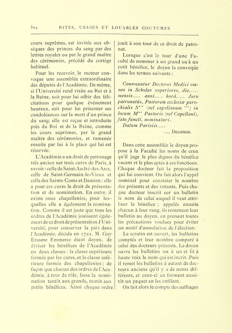 cours suprêmes, est invitée aux ob- sèques des princes du sang par des lettres royales ou par le grand maître des cérémonies, précédé du cortège habituel. Pour les recevoir, le recteur con- voque une assemblée extraordinaire des députés de l’Académie. De même, si l’Université rend visite au Roi et à la Reine, soit pour lui offrir des féli- citations pour quelque événement heureux, soit pour lui présenter ses condoléances sur la mort d'un prince du sang, elle est reçue et introduite près du Roi et de la Reine, comme les cours suprêmes, par le grand maître des cérémonies, et ramenée ensuite par lui à la place qui lui est réservée. L’Académie a un droit de patronage très ancien sur trois cures de Paris, à savoir : celle de Saint-André-des-Arcs, celle de Saint-Germain-le-Vieux et celle des Saints-Corne et Damien ; elle a pour ces cures le droit de présenta- tion et de nomination. En outre, il existe onze chapellenies, pour les- quelles elle a également la nomina- tion. Comme il est juste que tous les ordres de l’Académie jouissent égale- ment de ce droit de présentation,l’Uni- versité, pour conserver la paix dans l’Académie, décida en 1722, M. Guy Erasme Emmerez étant doyen, de diviser les bénéfices de l’Académie en deux classes : la classe supérieure formée par les cures, et la classe infé- rieure formée des chapellenies ; de façon que chacun des ordres de l’Aca- démie, à tour de rôle, fasse la nomi- nation tantôt aux grands, tantôt aux petits bénéfices. Ainsi chaque ordre jouit à son tour de ce droit de patro- nat. Lorsque c’est le tour d’une Fa- culté de nommer à un grand ou à un petit bénéfice, le doyen la convoque dans les termes suivants : Convocentur Doctores Medici om- nes in Scho/as superiores, die mensis anni horâ Jure patronalûs, Pastorem ecclesiœ paro- clnalis S*** (.vel capelldnum ”') in locum M’ Pastoris (vel Capellani), fato functi, nominaiuri. Datum Parisiis ..., Decanus. Dans cette assemblée le doyen pro- pose à la Faculté les noms de ceux qu’il juge le plus dignes du bénéfice vacant et le plus aptes à ces fonctions. Chaque docteur fait la proposition qui lui convient. On fait alors l’appel nominal pour constater le nombre des présents et des votants. Puis cha- que docteur inscrit sur un bulletin le nom de celui auquel il veut attri- buer le bénéfice ; appelés ensuite chacun à leur rang, ils remettent leur bulletin au doyen, en prenant toutes les précautions voulues pour éviter un motif d’annulation de l’élection. Le scrutin est ouvert, les bulletins comptés et leur nombre comparé à celui des docteurs présents. Le doyen ouvre les bulletins un à un et lit à haute voix le nom qui est incrit. Puis il remet les bulletins à autant de doc- teurs anciens qu’il y a de noms dif- férents, et ceux-ci en forment aussi- tôt un paquet en les enfilant. On fait alors le compte des suffrages