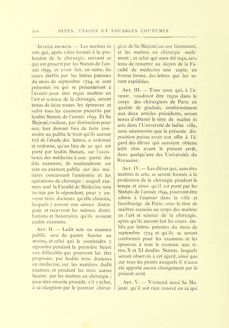 Article premier. — Les maîtres ès arts qui, après s’être formés à la pro- fession de la chirurgie, suivant ce qui est prescrit par les Statuts de l’an- née 1699, et avoir fait, en outre, les cours établis par les lettres patentes du mois de septembre 1724, se sont présentés ou qui se présenteront à l’avenir pour être reçus maîtres en l’art et science de la chirurgie, seront tenus de faire toutes les épreuves et subir tous les examens prescrits par lesdits Statuts de l’année 1699. Et Sa Majesté,voulant, par distinction pour eux, leur donner lieu de faire con- noitre au public le fruit qu’ils auront tiré de l’étude des lettres, a ordonné et ordonne, qu’au lieu de ce qui est porté par lesdits Statuts, sur l’assis- tance des médecins à une partie des dits examens, ils soutiendront un acte ou examen public sur des ma- tières concernant l’anatomie et les opérations de chirurgie : auquel exa- men seul la Faculté de Médecine sera invitée par le répondant, pour y en- voyer trois docteurs qu’elle choisira, lesquels y auront une séance distin- guée et recevront les mêmes distri- butions et honoraires qu’ils avoient audits examens. Art. II. — Ledit acte ou examen public sera de quatre heures au moins, et celui qui le soutiendra y répondra pendant la première heure aux difficultés qui pourront lui être proposées par lesdits trois docteurs en médecine, sur les matières dudit examen, et pendant les trois autres heures par les maîtres en chirurgie ; pour être ensuite procédé, s’il y échet, à sa réception par le premier chirur- gien de Sa Majesté,ou son lieutenant, et les maîtres en chirurgie seule- ment ; et celui qui aura été reçu,sera tenu de remettre au doyen de la Fa- culté de médecine une copie, en bonne forme, des lettres qui lui se- ront expédiées. Art. III. — Tous ceux qui, à l’a- venir, voudront être reçus dans le corps des chirurgiens de Paris en qualité de gradués, conformément aux deux articles précédents, seront tenus d’obtenir le titre de maître ès arts dans l’Université de ladite ville, sans néanmoins que la présente dis- position puisse avoir son effet à l’é- gard des élèves qui auroient obtenu ledit titre avant le présent arrêt, dans quelqu’une des Universités du Royaume. Art. IV.— Les élèves qui, sans être maîtres ès arts, se seront formés à la profession de la chirurgie pendant le temps et ainsi qu'il est porté par les Statuts de l’année 1699, pourront être admis à l'exercer dans la ville et fauxbourgs de Paris, sous le titre de maîtres associés au corps des maîtres en l’art et science de la chirurgie, après qu'ils auront fait les cours éta- blis par lettres patentes du mois de septembre 1724 et qu’ils se seront conformés pour les examens et les épreuves à tout le contenu aux ti- tres X et XI desdits Statuts, lesquels seront observés à cet égard, ainsi que sur tous les points ausquels il n’aura été apporté aucun changement par le présent arrêt. Art. V. •— N’entend aussi Sa Ma- jesté qu’il soit rien innové en ce qui