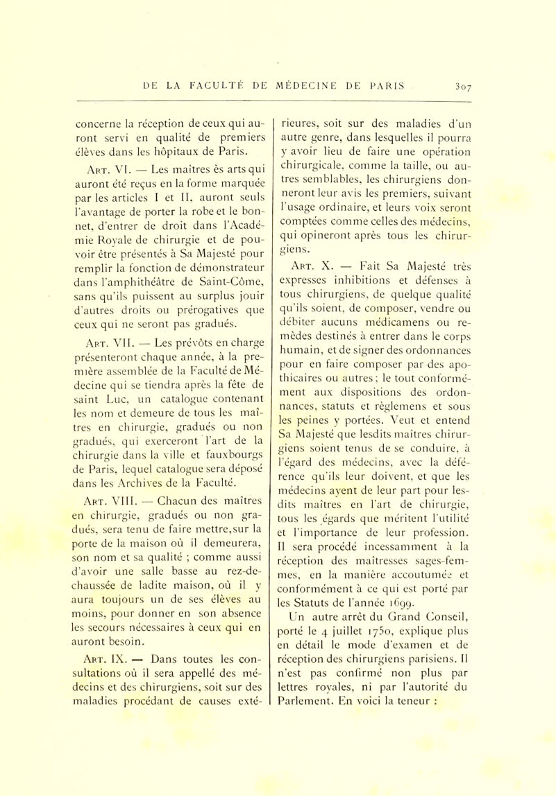 concerne la réception de ceux qui au- ront servi en qualité de premiers élèves dans les hôpitaux de Paris. Art. VI. — Les maîtres ès arts qui auront été reçus en la forme marquée par les articles I et II, auront seuls l’avantage de porter la robe et le bon- net, d’entrer de droit dans l’Acadé- mie Royale de chirurgie et de pou- voir être présentés à Sa Majesté pour remplir la fonction de démonstrateur dans l’amphithéâtre de Saint-Côme, sans qu’ils puissent au surplus jouir d’autres droits ou prérogatives que ceux qui ne seront pas gradués. Art. VII. — Les prévôts en charge présenteront chaque année, à la pre- mière assemblée de la Faculté de Mé- decine qui se tiendra après la fête de saint Luc, un catalogue contenant les nom et demeure de tous les maî- tres en chirurgie, gradués ou non gradués, qui exerceront l’art de la chirurgie dans la ville et fauxbourgs de Paris, lequel catalogue sera déposé dans les Archives de la Faculté. Art. VIII. — Chacun des maîtres en chirurgie, gradués ou non gra- dués, sera tenu de faire mettre,sur la porte de la maison où il demeurera, son nom et sa qualité ; comme aussi d’avoir une salle basse au rez-de- chaussée de ladite maison, où il y aura toujours un de ses élèves au moins, pour donner en son absence les secours nécessaires à ceux qui en auront besoin. Art. IX. — Dans toutes les con- sultations où il sera appellé des mé- decins et des chirurgiens, soit sur des maladies procédant de causes exté- rieures, soit sur des maladies d’un autre genre, dans lesquelles il pourra y avoir lieu de faire une opération chirurgicale, comme la taille, ou au- tres semblables, les chirurgiens don- neront leur avis les premiers, suivant l’usage ordinaire, et leurs voix seront comptées comme celles des médecins, qui opineront après tous les chirur- giens. Art. X. — Fait Sa Majesté très expresses inhibitions et défenses à tous chirurgiens, de quelque qualité qu'ils soient, de composer, vendre ou débiter aucuns médicamens ou re- mèdes destinés à entrer dans le corps humain, et de signer des ordonnances pour en faire composer par des apo- thicaires ou autres; le tout conformé- ment aux dispositions des ordon- nances, statuts et règlemens et sous les peines y portées. Veut et entend Sa Majesté que lesdits maîtres chirur- giens soient tenus de se conduire, à l'égard des médecins, avec la défé- rence qu'ils leur doivent, et que les médecins ayent de leur part pour les- dits maîtres en l’art de chirurgie, tous les égards que méritent l'utilité et l'importance de leur profession. Il sera procédé incessamment à la réception des maîtresses sages-fem- mes, en la manière accoutumée et conformément à ce qui est porté par les Statuts de l’année 1699. Un autre arrêt du Grand Conseil, porté le 4 juillet 1750, explique plus en détail le mode d’examen et de réception des chirurgiens parisiens. II n’est pas confirmé non plus par lettres royales, ni par l’autorité du Parlement. En voici la teneur :