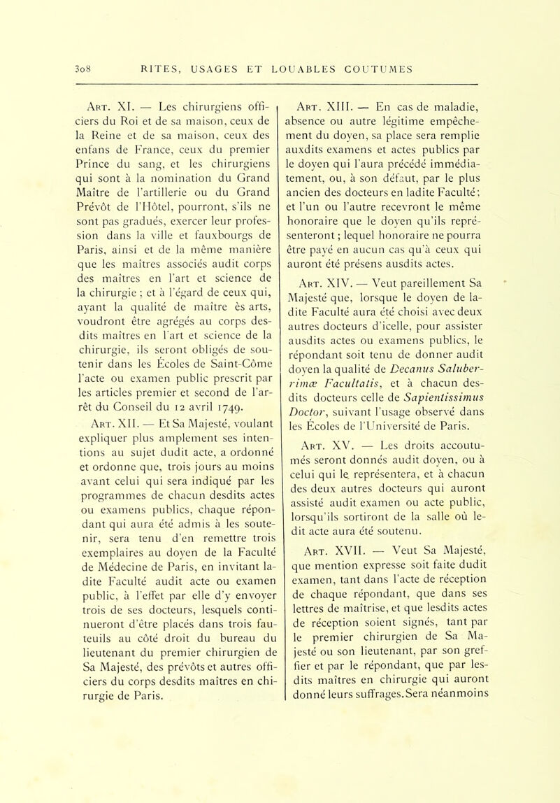 Art. XI. — Les chirurgiens offi- ciers du Roi et de sa maison, ceux de la Reine et de sa maison, ceux des enfans de France, ceux du premier Prince du sang, et les chirurgiens qui sont à la nomination du Grand Maître de l’artillerie ou du Grand Prévôt de l’Hôtel, pourront, s’ils ne sont pas gradués, exercer leur profes- sion dans la ville et fauxbourgs de Paris, ainsi et de la même manière que les maîtres associés audit corps des maîtres en l’art et science de la chirurgie ; et à l’égard de ceux qui, ayant la qualité de maître ès arts, voudront être agrégés au corps des- dits maîtres en l'art et science de la chirurgie, ils seront obligés de sou- tenir dans les Ecoles de Saint-Côme l’acte ou examen public prescrit par les articles premier et second de l’ar- rêt du Conseil du 12 avril 1749. Art. XII. -— Et Sa Majesté, voulant expliquer plus amplement ses inten- tions au sujet dudit acte, a ordonné et ordonne que, trois jours au moins avant celui qui sera indiqué par les programmes de chacun desdits actes ou examens publics, chaque répon- dant qui aura été admis à les soute- nir, sera tenu d’en remettre trois exemplaires au doyen de la Faculté de Médecine de Paris, en invitant la- dite Faculté audit acte ou examen public, à l’effet par elle d’y envoyer trois de ses docteurs, lesquels conti- nueront d’être placés dans trois fau- teuils au côté droit du bureau du lieutenant du premier chirurgien de Sa Majesté, des prévôts et autres offi- ciers du corps desdits maîtres en chi- rurgie de Paris. Art. XIII. — En cas de maladie, absence ou autre légitime empêche- ment du doyen, sa place sera remplie auxdits examens et actes publics par le doyen qui l’aura précédé immédia- tement, ou, à son défaut, par le plus ancien des docteurs en ladite Faculté; et l’un ou l’autre recevront le même honoraire que le doyen qu’ils repré- senteront ; lequel honoraire ne pourra être payé en aucun cas qu’à ceux qui auront été présens ausdits actes. Art. XIV. — Veut pareillement Sa Majesté que, lorsque le doyen de la- dite Faculté aura été choisi avec deux autres docteurs d’icelle, pour assister ausdits actes ou examens publics, le répondant soit tenu de donner audit doyen la qualité de Decanus Saluber- rimœ Facu/talis, et à chacun des- dits docteurs celle de Sapientissimus Doctor, suivant l’usage observé dans les Ecoles de l’Université de Paris. Art. XV. — Les droits accoutu- més seront donnés audit doyen, ou à celui qui le. représentera, et à chacun des deux autres docteurs qui auront assisté audit examen ou acte public, lorsqu’ils sortiront de la salle où le- dit acte aura été soutenu. Art. XVII. — Veut Sa Majesté, que mention expresse soit faite dudit examen, tant dans l’acte de réception de chaque répondant, que dans ses lettres de maîtrise, et que lesdits actes de réception soient signés, tant par le premier chirurgien de Sa Ma- jesté ou son lieutenant, par son gref- fier et par le répondant, que par les- dits maîtres en chirurgie qui auront donné leurs suffrages.Sera néanmoins