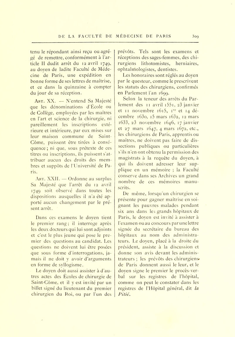 tenu le répondant ainsi reçu ou agré- gé de remettre, conformément à l’ar- ticle II dudit arrêt du 12 avril 1749, au doyen de ladite Faculté de Méde- cine de Paris, une expédition en bonne forme de ses lettres de maîtrise, et ce dans la quinzaine à compter du jour de sa réception. Art. XX. — N'entend Sa Majesté que les dénominations d’Ecole ou de Collège, employées par les maîtres en l’art et science de la chirurgie, ni pareillement les inscriptions exté- rieure et intérieure, par eux mises sur leur maison commune de Saint- Côme, puissent être tirées à consé- quence ; ni que, sous prétexte de ces titres ou inscriptions, ils puissent s’at- tribuer aucun des droits des mem- bres et suppôts de l’Université de Pa- ris. Art. XXII. — Ordonne au surplus Sa Majesté que l’arrêt du 12 avril 1749 soit observé dans toutes les dispositions ausquelles il n’a été ap- porté aucun changement par le pré- sent arrêt. Dans ces examens le doyen tient le premier rang; il interroge après les deux docteurs qui lui sont adjoints et c’est le plus jeune qui pose le pre- mier des questions au candidat. Les questions ne doivent lui être posées que sous forme d’interrogations, ja- mais il ne doit y avoir d’arguments en forme de syllogisme. Le doyen doit aussi assister à d’au- tres actes des Écoles de chirurgie de Saint-Côme. et il y est invité par un billet signé du lieutenant du premier chirurgien du Roi, ou par l’un des prévôts. Tels sont les examens et réceptions des sages-femmes, des chi- rurgiens lithotomistes, herniaires, ophtalmologistes, dentistes. Les honoraires sont réglés au doyen par le questeur, comme le prescrivent les statuts des chirurgiens, confirmés en Parlement l’an 1699. Selon la teneur des arrêts du Par- lement des 11 avril 1551, 23 janvier et 11 novembre 1615, 1er et 14 dé- cembre i63o, i5 mars 1632, 12 mars 1633, 23 novembre 1646, 17 janvier et 27 mars 1647, 4 mars 1672, etc., les chirurgiens de Paris, apprentis ou maîtres, ne doivent pas faire de dis- sections publiques ou particulières s’ils n’en ont obtenu la permission des magistrats à la requête du doyen, à qui ils doivent adresser leur sup- plique en un mémoire ; la Faculté conserve dans ses Archives un grand nombre de ces mémoires manu- scrits. De même, lorsqu'un chirurgien se présente pour gagner maîtrise en soi- gnant les pauvres malades pendant six ans dans les grands hôpitaux de Paris, le doyen est invité à assister à l’examen ou au concours parunelettre signée du secrétaire du bureau des hôpitaux au nom des administra- teurs. Le doyen, placé à la droite du président, assiste à la discussion et donne son avis devant les adminis- trateurs ; les prévôts des chirurgiens» de Paris donnent aussi le leur, et le doyen signe le premier le procès-ver- bal sur les registres de l’hôpital, comme on peut le constater dans les registres de l’Hôpital général, dit la Pillé.