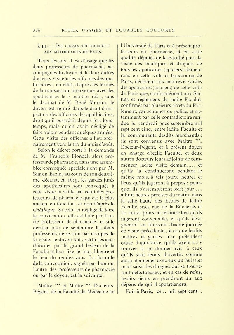 §44. — Des choses qui touchent AUX APOTHICAIRES DE PARIS. Tous les ans, il est d'usage que les deux professeurs de pharmacie, ac- compagnés du doyen et de deux autres docteurs,visitent les officines des apo- thicaires ; en effet, d’après les termes de la transaction intervenue avec les apothicaires le 5 octobre i63i,sous le décanat de M. René Moreau, le doyen est rentré dans le droit d'ins- pection des officines des apothicaires, droit qu’il possédait depuis fort long- temps, mais qu'on avait négligé de faire valoir pendant quelques années. Cette visite des officines a lieu ordi- nairement vers la fin du mois d’août. Selon le décret porté à la demande de M. François Blondel, alors pro- fesseur de pharmacie, dans une assem- blée convoquée spécialement par M. Simon Bazin, au cours de son deuxiè- me décanat en 163g, les gardes jurés des apothicaires sont convoqués à cette visite la veille par celui des pro- fesseurs de pharmacie qui est le plus ancien en fonction, et non d’après le Catalogue. Si celui-ci néglige de faire la convocation, elle est faite par l’au- tre professeur de pharmacie ; et si le dernier jour de septembre les deux professeurs ne se sont pas occupés de la visite, le doyen fait avertir les apo- thicaires par le grand bedeau de la Faculté et leur fixe le jour, l'heure et le lieu du rendez-vous. La formule de la convocation, signée par l’un ou l’autre des professeurs de pharmacie ou par le doyen, est la suivante : Maître *** et Maître ***, Docteurs- Régens de la Faculté de Médecine en l’Université de Paris et à présent pro- fesseurs en pharmacie, et en cette qualité députés de la Faculté pour la visite des boutiques et drogues de tous les apoticaires (épiciers) demeu- rans en cette ville et fauxbourgs de Paris, déclarent aux maîtres et gardes des apoticaires (épiciers) de cette ville de Paris que, conformément aux Sta- tuts et règlemens de ladite Faculté, confirmés par plusieurs arrêts du Par- lement, par sentence de police, et no- tamment par celle contradictoire ren- due le vendredi onze septembre mil sept cent cinq, entre ladite Faculté et la communauté desdits marchands; ils sont convenus avec Maître ***, Docteur-Régent, et à présent doyen en charge d’icelle Faculté, et deux autres docteurs leurs adjoints de com- mencer ladite visite demain et qu’ils la continueront pendant le même mois, à tels jours, heures et lieux qu’ils jugeront à propos : pour- quoi ils s’assembleront ledit jour à huit heures précises du matin, dans la salle haute des Écoles de ladite Faculté sises rue de la Bùcherie, et les autres jours en tel autre lieu qu’ils jugeront convenable, et qu’ils dési- gneront en finissant chaque journée de visite précédente ; à ce que lesdits maîtres et gardes n’en prétendent cause d’ignorance, qu’ils ayent à s’y trouver et en donner avis à ceux qu’ils sont tenus d’avertir, comme aussi d’amener avec eux un huissier pour saisir les drogues qui se trouve- ront défectueuses ; et en cas de refus, lesdits sieurs en prendront un aux dépens de qui il appartiendra. Fait à Paris, ce... mil sept cent...