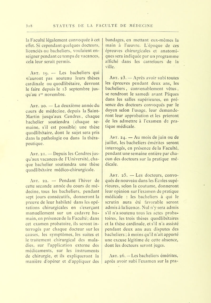 la Faculté légalement convoquée à cet effet. Si cependant quelques docteurs, licenciés ou bacheliers, voulaient en- seigner pendant ce temps de vacances, cela leur serait permis. Art. 19. — Les bacheliers qui n’auront pas soutenu leurs thèses cardinale ou quodlibétaire, devront le faire depuis le i3 septembre jus- qu'au Ier novembre. Art. 20. — La deuxième année du cours de médecine, depuis la Saint- Martin jusqu’aux Cendres, chaque bachelier soutiendra (chaque se- maine, s’il est possible) une thèse quodlibétaire, dont le sujet sera pris dans la pathologie ou dans la théra- peutique. Art. 21. — Depuis les Cendres jus- qu’aux vacances de l’Université, cha- que bachelier soutiendra une thèse quodlibétaire médico-chirurgicale. Art. 22. — Pendant l’hiver de cette seconde année du cours de mé- decine, tous les bacheliers, pendant sept jours consécutifs, donneront la preuve de leur habileté dans les opé- rations chirurgicales en s’exerçant manuellement sur un cadavre hu- main, en présence de la Faculté: dans cet examen probatoire, ils seront in- terrogés par chaque docteur sur les causes, les symptômes, les suites et le traitement chirurgical des mala- dies, sur l’application externe des médicaments, sur les instruments de chirurgie, et ils expliqueront la manière d’opérer et d’appliquer des bandages, en mettant eux-mêmes la main à l’œuvre. L’époque de ces épreuves chirurgicales et anatomi- ques sera indiquée par un programme affiché dans les carrefours de la ville. Art. 23. •— Après avoir subi toutes les épreuves pendant deux ans, les bacheliers , convenablement vêtus , se rendront le samedi avant Pâques dans les salles supérieures, en pré- sence des docteurs convoqués par le doyen selon l’usage, leur demande- ront leur approbation et les prieront de les admettre à l’examen de pra- tique médicale. Art. 24. — Au mois de juin ou de juillet, les bacheliers émérites seront interrogés, en présence delà Faculté, pendant une semaine entière par cha- cun des docteurs sur la pratique mé- dicale. Art. 25. — Les docteurs, convo- qués de nouveau dans les Écoles supé- rieures, selon la coutume, donneront leur opinion sur l’examen de pratique médicale : les bacheliers à qui le scrutin aura été favorable seront admis à la licence. Nul n’y sera admis s’il n’a soutenu tous les actes proba- toires, les trois thèses quodlibétaires et la thèse cardinale, et s’il n’a assisté pendant deux ans aux disputes des bacheliers ; à moins qu’il n’ait apporté une excuse légitime de cette absence, dont les docteurs seront juges. Art. 26. — Les bacheliers émérites, après avoir subi l’examen sur la pra-