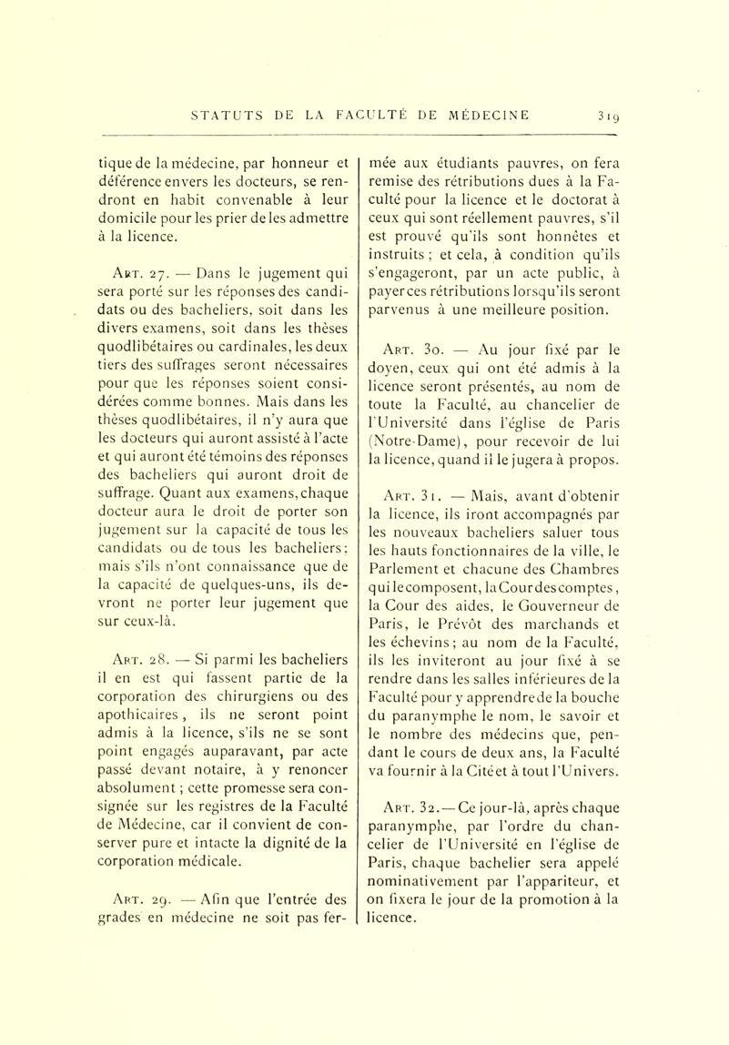 tique de la médecine, par honneur et déférence envers les docteurs, se ren- dront en habit convenable à leur domicile pour les prier de les admettre à la licence. Art. 27. — Dans le jugement qui sera porté sur les réponses des candi- dats ou des bacheliers, soit dans les divers examens, soit dans les thèses quodlibétaires ou cardinales, les deux tiers des suffrages seront nécessaires pour que les réponses soient consi- dérées comme bonnes. Mais dans les thèses quodlibétaires, il n'y aura que les docteurs qui auront assisté à l’acte et qui auront été témoins des réponses des bacheliers qui auront droit de suffrage. Quant aux examens,chaque docteur aura le droit de porter son jugement sur la capacité de tous les candidats ou de tous les bacheliers: mais s’ils n’ont connaissance que de la capacité de quelques-uns, ils de- vront ne porter leur jugement que sur ceux-là. Art. 28. — Si parmi les bacheliers il en est qui fassent partie de la corporation des chirurgiens ou des apothicaires , ils ne seront point admis à la licence, s’ils ne se sont point engagés auparavant, par acte passé devant notaire, à y renoncer absolument ; cette promesse sera con- signée sur les registres de la Faculté de Médecine, car il convient de con- server pure et intacte la dignité de la corporation médicale. Art. 29. —Afin que l’entrée des grades en médecine ne soit pas fer- mée aux étudiants pauvres, on fera remise des rétributions dues à la Fa- culté pour la licence et le doctorat à ceux qui sont réellement pauvres, s’il est prouvé qu’ils sont honnêtes et instruits ; et cela, à condition qu’ils s’engageront, par un acte public, à payer ces rétributions lorsqu’ils seront parvenus à une meilleure position. Art. 3o. — Au jour fixé par le doyen, ceux qui ont été admis à la licence seront présentés, au nom de toute la Faculté, au chancelier de 1 Université dans l’église de Paris (Notre-Dame), pour recevoir de lui la licence, quand il le jugera à propos. Art. 3i. —Mais, avant d’obtenir la licence, ils iront accompagnés par les nouveaux bacheliers saluer tous les hauts fonctionnaires de la ville, le Parlement et chacune des Chambres qui lecomposent, laCourdescomptes, la Cour des aides, le Gouverneur de Paris, le Prévôt des marchands et les échevins; au nom de la Faculté, ils les inviteront au jour fixé à se rendre dans les salles inférieures de la Faculté pour y apprendrede la bouche du paranymphe le nom, le savoir et le nombre des médecins que, pen- dant le cours de deux ans, la Faculté va fournir à la Citéet à tout l’Univers. Art. 32. — Ce jour-là, après chaque paranymphe, par l’ordre du chan- celier de l’Université en l’église de Paris, chaque bachelier sera appelé nominativement par l’appariteur, et on fixera le jour de la promotion à la licence.