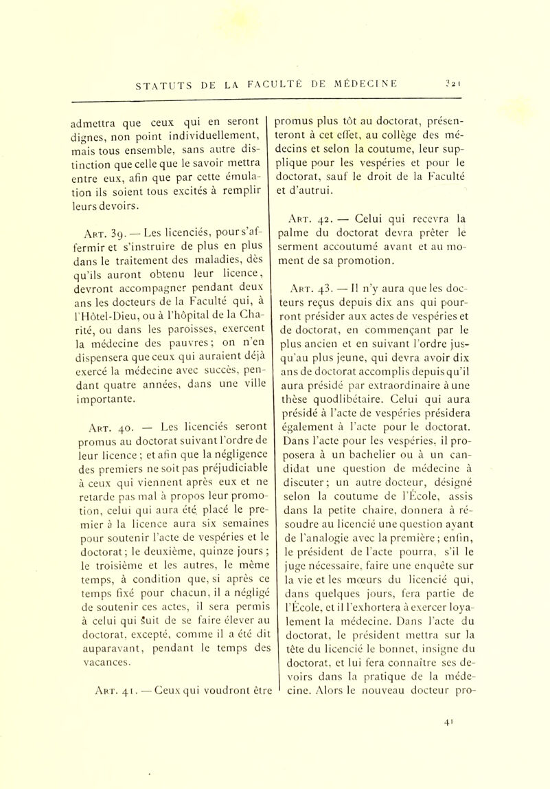 admettra que ceux qui en seront dignes, non point individuellement, mais tous ensemble, sans autre dis- tinction que celle que le savoir mettra entre eux, afin que par cette émula- tion ils soient tous excités à remplir leurs devoirs. Art. 39. —Les licenciés, pour s’af- fermir et s’instruire de plus en plus dans le traitement des maladies, dès qu’ils auront obtenu leur licence, devront accompagner pendant deux ans les docteurs de la Faculté qui, à l’Hôtel-Dieu, ou à l’hôpital de la Cha- rité, ou dans les paroisses, exercent la médecine des pauvres; on n’en dispensera que ceux qui auraient déjà exercé la médecine avec succès, pen- dant quatre années, dans une ville importante. Art. 40. — Les licenciés seront promus au doctorat suivant l’ordre de leur licence; et afin que la négligence des premiers ne soit pas préjudiciable à ceux qui viennent après eux et ne retarde pas mal à propos leur promo- tion, celui qui aura été, placé le pre- mier à la licence aura six semaines pour soutenir l’acte de vespéries et le doctorat; le deuxième, quinze jours ; le troisième et les autres, le même temps, à condition que, si après ce temps fixé pour chacun, il a négligé de soutenir ces actes, il sera permis à celui qui Suit de se faire élever au doctorat, excepté, comme il a été dit auparavant, pendant le temps des vacances. Art. 41.—Ceux qui voudront être promus plus tôt au doctorat, présen- teront à cet effet, au collège des mé- decins et selon la coutume, leur sup- plique pour les vespéries et pour le doctorat, sauf le droit de la Faculté et d’autrui. Art. 42. — Celui qui recevra la palme du doctorat devra prêter le serment accoutumé avant et au mo- ment de sa promotion. Art. q3. — Il n’y aura que les doc- teurs reçus depuis dix ans qui pour- ront présider aux actes de vespéries et de doctorat, en commençant par le plus ancien et en suivant l’ordre jus- qu'au plus jeune, qui devra avoir dix ans de doctorat accomplis depuisqu’il aura présidé par extraordinaire à une thèse quodlibétaire. Celui qui aura présidé à l’acte de vespéries présidera également à l’acte pour le doctorat. Dans l’acte pour les vespéries. il pro- posera à un bachelier ou à un can- didat une question de médecine à discuter; un autre docteur, désigné selon la coutume de l’École, assis dans la petite chaire, donnera à ré- soudre au licencié une question ayant de l’analogie avec la première; enfin, le président de l'acte pourra, s’il le juge nécessaire, faire une enquête sur la vie et les mœurs du licencié qui, dans quelques jours, fera partie de l’École, et i I l’exhortera à exercer loya- lement la médecine. Dans l'acte du doctorat, le président mettra sur la tête du licencié le bonnet, insigne du doctorat, et lui fera connaître ses de- voirs dans la pratique de la méde- cine. Alors le nouveau docteur pro-