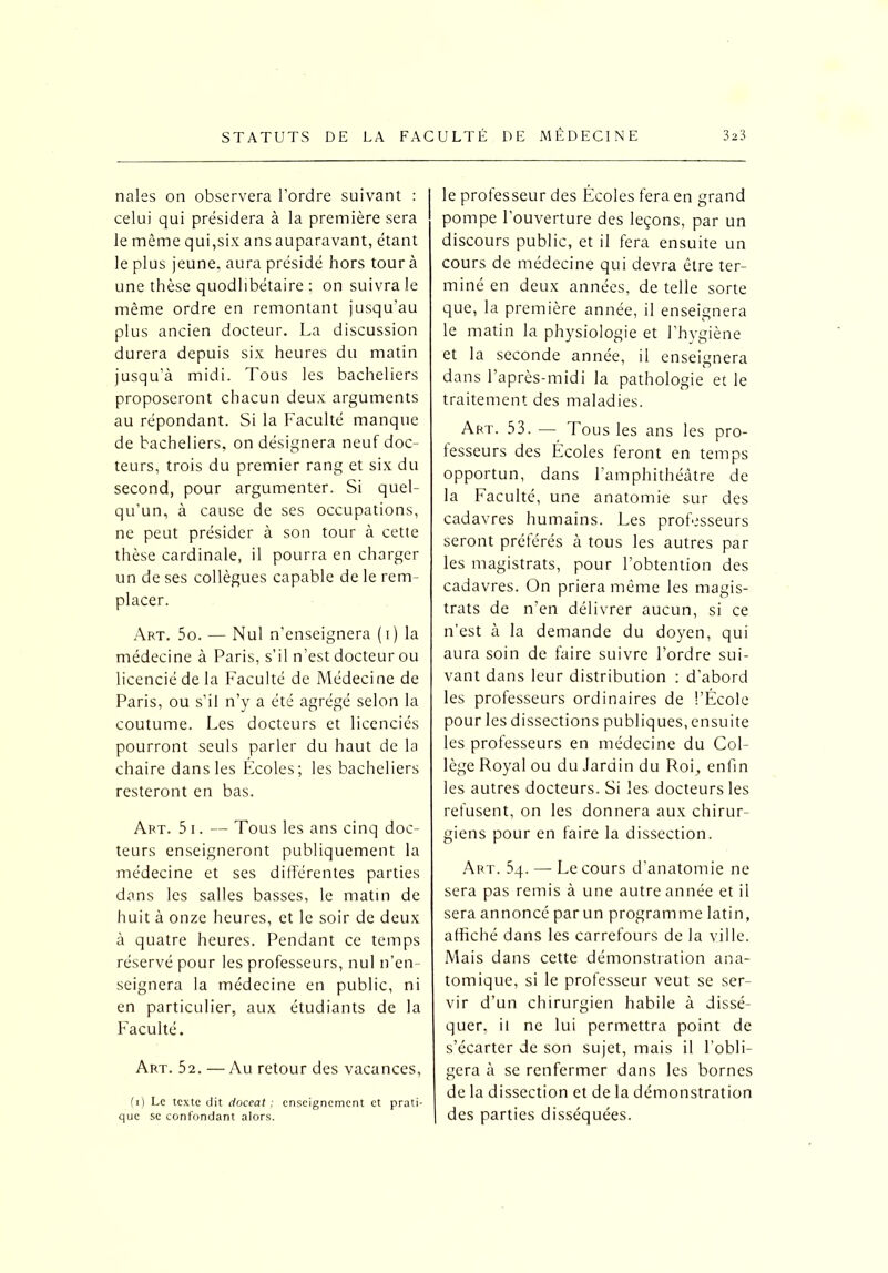 nales on observera l’ordre suivant : celui qui présidera à la première sera le même qui,six ans auparavant, étant le plus jeune, aura présidé hors tour à une thèse quodlibétaire : on suivra le même ordre en remontant jusqu’au plus ancien docteur. La discussion durera depuis six heures du matin jusqu’à midi. Tous les bacheliers proposeront chacun deux arguments au répondant. Si la Faculté manque de bacheliers, on désignera neuf doc- teurs, trois du premier rang et six du second, pour argumenter. Si quel- qu’un, à cause de ses occupations, ne peut présider à son tour à cette thèse cardinale, il pourra en charger un de ses collègues capable de le rem- placer. Art. 5o. — Nul n’enseignera ( i ) la médecine à Paris, s’il n’est docteur ou licencié de la Faculté de Médecine de Paris, ou s’il n’y a été agrégé selon la coutume. Les docteurs et licenciés pourront seuls parler du haut de la chaire dans les Écoles; les bacheliers resteront en bas. Art. 5 i . — Tous les ans cinq doc- teurs enseigneront publiquement la médecine et ses différentes parties dans les salles basses, le matin de huit à onze heures, et le soir de deux à quatre heures. Pendant ce temps réservé pour les professeurs, nul n’en- seignera la médecine en public, ni en particulier, aux étudiants de la Faculté. Art. 52. —Au retour des vacances, (i) Le texte dit cioceat ; enseignement et prati- que se confondant alors. le professeur des Écoles fera en grand pompe l'ouverture des leçons, par un discours public, et il fera ensuite un cours de médecine qui devra être ter- miné en deux années, de telle sorte que, la première année, il enseignera le matin la physiologie et l’hygiène et la seconde année, il enseignera dans l’après-midi la pathologie et le traitement des maladies. Art. 53. — Tous les ans les pro- fesseurs des Écoles feront en temps opportun, dans l’amphithéâtre de la Faculté, une anatomie sur des cadavres humains. Les professeurs seront préférés à tous les autres par les magistrats, pour l’obtention des cadavres. On priera même les magis- trats de n’en délivrer aucun, si ce n’est à la demande du doyen, qui aura soin de faire suivre l’ordre sui- vant dans leur distribution : d’abord les professeurs ordinaires de l’École pour les dissections publiques, ensuite les professeurs en médecine du Col- lège Royal ou du Jardin du Roi, enfin les autres docteurs. Si les docteurs les refusent, on les donnera aux chirur- giens pour en faire la dissection. Art. 5q. — Le cours d’anatomie ne sera pas remis à une autre année et il sera annoncé par un programme latin, affiché dans les carrefours de la ville. Mais dans cette démonstration ana- tomique, si le professeur veut se ser- vir d’un chirurgien habile à dissé- quer, il ne lui permettra point de s’écarter de son sujet, mais il l’obli- gera à se renfermer dans les bornes de la dissection et de la démonstration des parties disséquées.