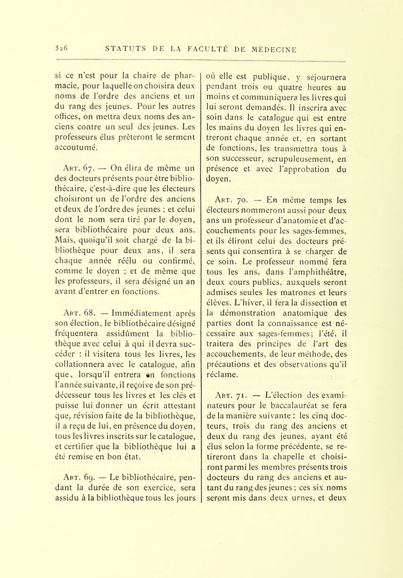 si ce n’est pour la chaire de phar- macie, pour laquelle on choisira deux noms de l’ordre des anciens et un du rang des jeunes. Pour les autres offices, on mettra deux noms des an- ciens contre un seul des jeunes. Les professeurs élus prêteront le serment accoutumé. Art. 67. — On élira de même un des docteurs présents pour être biblio- thécaire, c’est-à-dire que les électeurs choisiront un de l’ordre des anciens et deux de l’ordre des jeunes ; et celui dont le nom sera tiré par le doyen, sera bibliothécaire pour deux ans. Mais, quoiqu’il soit chargé de la bi- bliothèque pour deux ans, il sera chaque année réélu ou confirmé, comme le doyen ; et de même que les professeurs, il sera désigné un an avant d’entrer en fonctions. Art. 68. — Immédiatement après son élection, le bibliothécaire désigné fréquentera assidûment la biblio- thèque avec celui à qui il devra suc- céder : il visitera tous les livres, les collationnera avec le catalogue, afin que, lorsqu’il entrera an fonctions l’année suivante, il reçoive de son pré- décesseur tous les livres et les clés et puisse lui donner un écrit attestant que, révision faite de la bibliothèque, il a reçu de lui, en présence du doyen, tous les livres inscrits sur le catalogue, et certifier que la bibliothèque lui a été remise en bon état. Art. 69. — Le bibliothécaire, pen- dant la durée de son exercice, sera assidu à la bibliothèque tous les jours où elle est publique, y séjournera pendant trois ou quatre heures au moins et communiquera les livres qui lui seront demandés. 11 inscrira avec soin dans le catalogue qui est entre les mains du doyen les livres qui en- treront chaque année et, en sortant de fonctions, les transmettra tous à son successeur, scrupuleusement, en présence et avec l’approbation du doyen. Art. 70. — En même temps les électeurs nommeront aussi pour deux ans un professeur d’anatomie et d’ac- couchements pour les sages-femmes, et ils éliront celui des docteurs pré- sents qui consentira à se charger de ce soin. Le professeur nommé fera tous les ans, dans l'amphithéâtre, deux cours publics, auxquels seront admises seules les matrones et leurs élèves. L’hiver, il fera la dissection et la démonstration anatomique des parties dont la connaissance est né- cessaire aux sages-femmes; l’été, il traitera des principes de l’art des accouchements, de leur méthode, des précautions et des observations qu’il réclame. Art. 71. — L’élection des exami- nateurs pour le baccalauréat se fera de la manière suivante : les cinq doc- teurs, trois du rang des anciens et deux du rang des jeunes, ayant été élus selon la forme précédente, se re- tireront dans la chapelle et choisi- ront parmi les membres présents trois docteurs du rang des anciens et au- tant du rang des jeunes ; ces six noms seront mis dans deux urnes, et deux