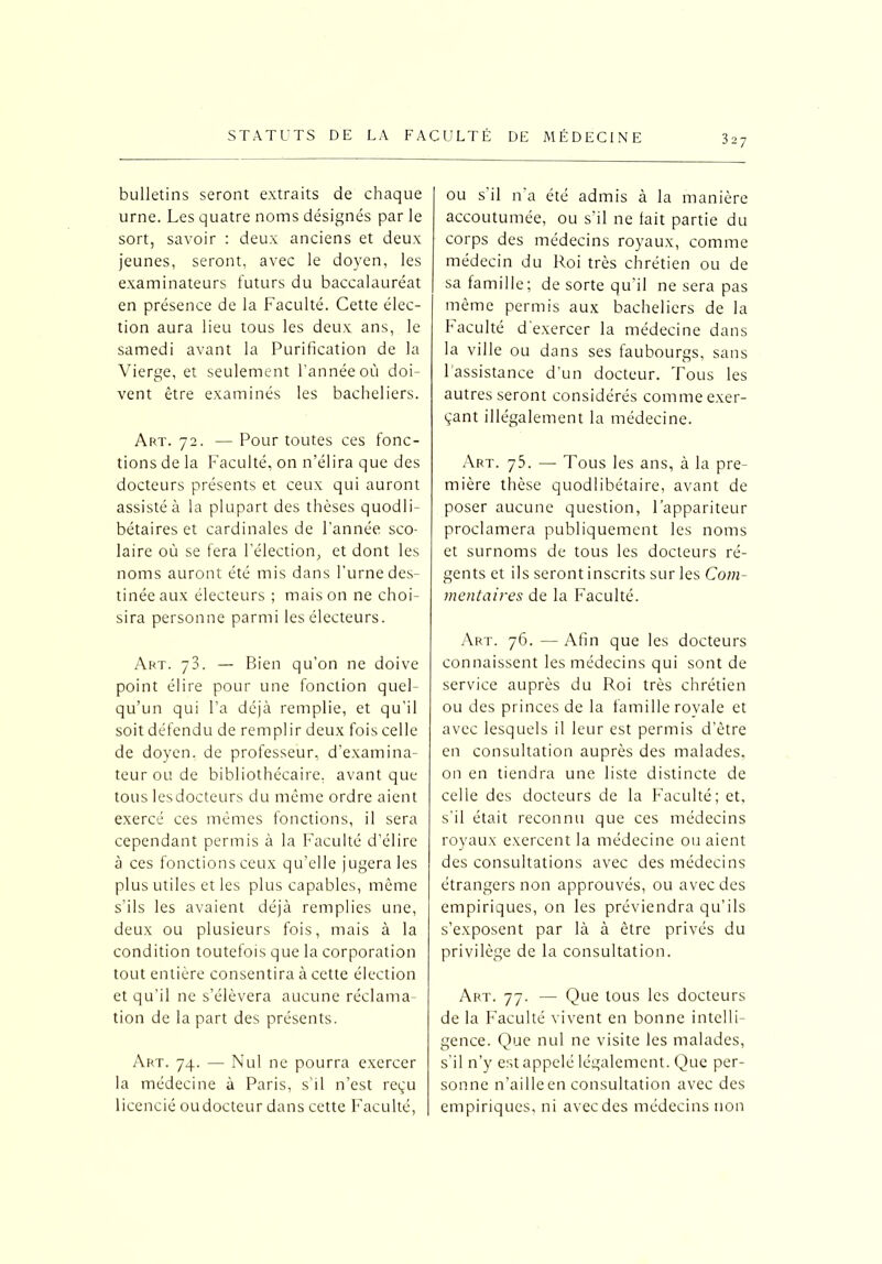 bulletins seront extraits de chaque urne. Les quatre noms désignés par le sort, savoir : deux anciens et deux jeunes, seront, avec le doyen, les examinateurs futurs du baccalauréat en présence de la Faculté. Cette élec- tion aura lieu tous les deux ans, le samedi avant la Purification de la Vierge, et seulement l’année où doi- vent être examinés les bacheliers. Art. 72. — Pour toutes ces fonc- tions de la Faculté, on n’élira que des docteurs présents et ceux qui auront assisté à la plupart des thèses quodli- bétaires et cardinales de l’année sco- laire où se fera l’élection, et dont les noms auront été mis dans l’urne des- tinée aux électeurs ; mais on ne choi- sira personne parmi les électeurs. Art. 73. — Bien qu’on ne doive point élire pour une fonction quel- qu’un qui l’a déjà remplie, et qu’il soit défendu de remplir deux fois celle de doyen, de professeur, d’examina- teur ou de bibliothécaire, avant que tous les docteurs du même ordre aient exercé ces mêmes fonctions, il sera cependant permis à la Faculté d’élire à ces fonctions ceux qu’elle jugera les plus utiles et les plus capables, même s'ils les avaient déjà remplies une, deux ou plusieurs fois, mais à la condition toutefois que la corporation tout entière consentira à cette élection et qu’il ne s’élèvera aucune réclama- tion de la part des présents. Art. 74. — Nul ne pourra exercer la médecine à Paris, s’il n’est reçu licencié oudocteur dans cette Faculté, ou s il na été admis à la manière accoutumée, ou s'il ne fait partie du corps des médecins royaux, comme médecin du Roi très chrétien ou de sa famille; de sorte qu'il ne sera pas même permis aux bacheliers de la Faculté d'exercer la médecine dans la ville ou dans ses faubourgs, sans l'assistance d’un docteur. Tous les autres seront considérés comme exer- çant illégalement la médecine. Art. 75. — Tous les ans, à la pre- mière thèse quodlibétaire, avant de poser aucune question, l’appariteur proclamera publiquement les noms et surnoms de tous les docteurs ré- gents et ils seront inscrits sur les Com- mentaires de la Faculté. Art. 76. — Afin que les docteurs connaissent les médecins qui sont de service auprès du Roi très chrétien ou des princes de la famille royale et avec lesquels il leur est permis d’être en consultation auprès des malades, on en tiendra une liste distincte de celle des docteurs de la Faculté; et, s’il était reconnu que ces médecins royaux exercent la médecine ou aient des consultations avec des médecins étrangers non approuvés, ou avec des empiriques, on les préviendra qu’ils s’exposent par là à être privés du privilège de la consultation. Art. 77. — Que tous les docteurs de la Faculté vivent en bonne intelli- gence. Que nul ne visite les malades, s’il n’y est appelé légalement. Que per- sonne n’aille en consultation avec des empiriques, ni avec des médecins non