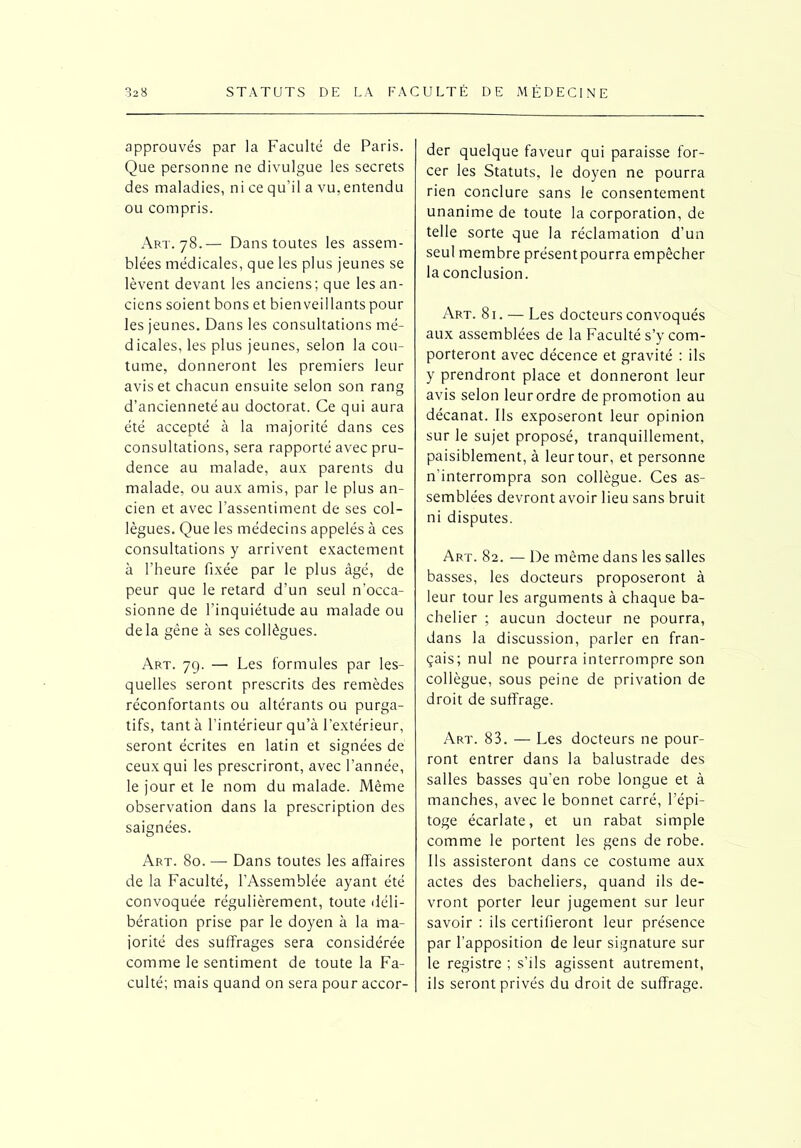 approuvés par la Faculté de Paris. Que personne ne divulgue les secrets des maladies, ni ce qu’il a vu, entendu ou compris. Art. 78.— Dans toutes les assem- blées médicales, que les plus jeunes se lèvent devant les anciens; que les an- ciens soient bons et bienveillants pour les jeunes. Dans les consultations mé- dicales, les plus jeunes, selon la cou- tume, donneront les premiers leur avis et chacun ensuite selon son rang d’ancienneté au doctorat. Ce qui aura été accepté à la majorité dans ces consultations, sera rapporté avec pru- dence au malade, aux parents du malade, ou aux amis, par le plus an- cien et avec l’assentiment de ses col- lègues. Que les médecins appelés à ces consultations y arrivent exactement à l’heure fixée par le plus âgé, de peur que le retard d'un seul n’occa- sionne de l’inquiétude au malade ou delà gêne à ses collègues. Art. 79. — Les formules par les- quelles seront prescrits des remèdes réconfortants ou altérants ou purga- tifs, tanta l’intérieur qu’à l’extérieur, seront écrites en latin et signées de ceux qui les prescriront, avec l’année, le jour et le nom du malade. Même observation dans la prescription des saignées. Art. 80. — Dans toutes les affaires de la Faculté, l’Assemblée ayant été convoquée régulièrement, toute déli- bération prise par le doyen à la ma- jorité des suffrages sera considérée comme le sentiment de toute la Fa- culté; mais quand on sera pour accor- der quelque faveur qui paraisse for- cer les Statuts, le doyen ne pourra rien conclure sans le consentement unanime de toute la corporation, de telle sorte que la réclamation d’un seul membre présent pourra empêcher la conclusion. Art. 81. — Les docteurs convoqués aux assemblées de la Faculté s’y com- porteront avec décence et gravité : ils y prendront place et donneront leur avis selon leurordre de promotion au décanat. Ils exposeront leur opinion sur le sujet proposé, tranquillement, paisiblement, à leur tour, et personne n'interrompra son collègue. Ces as- semblées devront avoir lieu sans bruit ni disputes. Art. 82. — De même dans les salles basses, les docteurs proposeront à leur tour les arguments à chaque ba- chelier ; aucun docteur ne pourra, dans la discussion, parler en fran- çais; nul ne pourra interrompre son collègue, sous peine de privation de droit de suffrage. Art. 83. — Les docteurs ne pour- ront entrer dans la balustrade des salles basses qu’en robe longue et à manches, avec le bonnet carré, l’épi- toge écarlate, et un rabat simple comme le portent les gens de robe. Ils assisteront dans ce costume aux actes des bacheliers, quand ils de- vront porter leur jugement sur leur savoir : ils certifieront leur présence par l’apposition de leur signature sur le registre ; s’ils agissent autrement, ils seront privés du droit de suffrage.