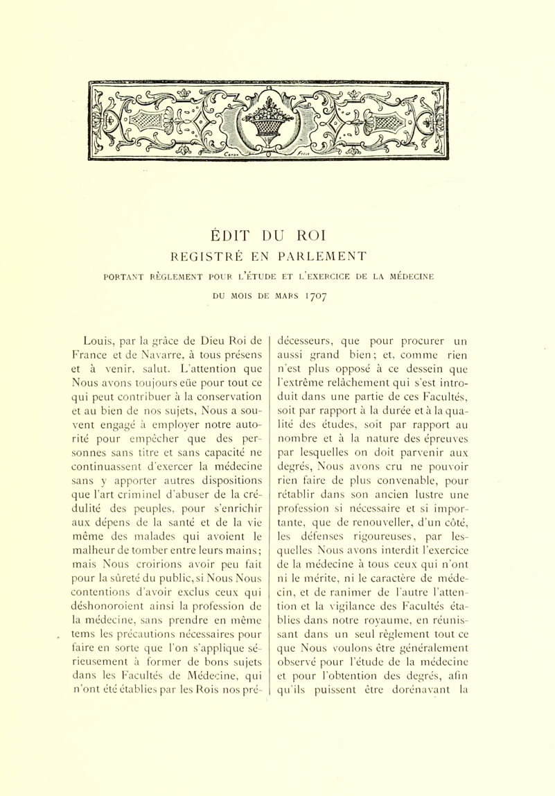 ÉDIT DU ROI REGISTRÉ EN PARLEMENT PORTANT RÈGLEMENT POUR l’ÉTUDE ET L’EXERCICE DE LA MEDECINE DU MOIS DE MARS 17O7 Louis, par la grâce de Dieu Roi de France et de Navarre, à tous présens et à venir, salut. L’attention que Nous avons toujours eiie pour tout ce qui peut contribuer à la conservation et au bien de nos sujets, Nous a sou- vent engagé à employer notre auto- rité pour empêcher que des per- sonnes sans titre et sans capacité ne continuassent d’exercer la médecine sans y apporter autres dispositions que l’art criminel d’abuser de la cré- dulité des peuples, pour s’enrichir aux dépens de la santé et de la vie même des malades qui avoient le malheur de tomber entre leurs mains; mais Nous croirions avoir peu fait pour la sûreté du public, si Nous Nous contentions d’avoir exclus ceux qui déshonoroient ainsi la profession de la médecine, sans prendre en même tems les précautions nécessaires pour faire en sorte que l’on s’applique sé- rieusement à former de bons sujets dans les Facultés de Médecine, qui n’ont été établies par les Rois nos pré- décesseurs, que pour procurer un aussi grand bien; et, comme rien n’est plus opposé à ce dessein que l'extrême relâchement qui s’est intro- duit dans une partie de ces Facultés, soit par rapport à la durée et à la qua- lité des études, soit par rapport au nombre et à la nature des épreuves par lesquelles on doit parvenir aux degrés, Nous avons cru ne pouvoir rien faire de plus convenable, pour rétablir dans son ancien lustre une profession si nécessaire et si impor- tante, que de renouveller, d’un côté, les défenses rigoureuses, par les- quelles Nous avons interdit l’exercice de la médecine à tous ceux qui n'ont ni le mérite, ni le caractère de méde- cin, et de ranimer de l’autre l’atten- tion et la vigilance des Facultés éta- blies dans notre royaume, en réunis- sant dans un seul règlement tout ce que Nous voulons être généralement observé pour l’étude de la médecine et pour l’obtention des degrés, afin qu’ils puissent être dorénavant la