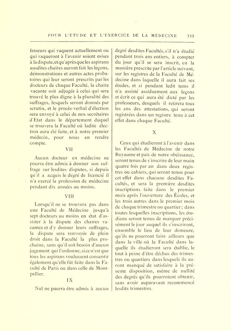 fesseurs qui vaquent actuellement ou qui vaqueront à l'avenir soient mises à ladispute.etqu'aprèsqueles aspirans ausdites chaires auront fait les leçons, démonstrations et autres actes proba- toires qui leur seront prescrits parles docteurs de chaque Faculté, la chaire vacante soit adjugée à celui qui sera trouvé le plus digne à la pluralité des suffrages, lesquels seront donnés par scrutin, et le procès-verbal d’élection sera envoyé à celui de nos secrétaires d’Etat dans le département duquel se trouvera la Faculté où ladite élec- tion aura été faite, et à notre premier médecin, pour nous en rendre compte. VII Aucun docteur en médecine ne pourra être admis à donner son suf- frage sur lesdites disputes, si depuis qu'il a acquis le degré de licencié il n’a exercé la profession de médecine pendant dix années au moins. VIII Lorsqu'il ne se trouvera pas dans une Faculté de Médecine jusqu’à sept docteurs au moins en état d'as- sister à la dispute des chaires va- cantes et d’y donner leurs suffrages, la dispute sera renvoyée de plein droit dans la Faculté la plus pro- chaine, sans qu'il soit besoin d’aucun jugement qui l’ordonne, si ce n’est que tous les aspirans voulussent consentir également qu’elle fût faite dans la Fa- culté de Paris ou dans celle de Mont- pellier. IX Nul ne pourra être admis à aucun degré desdites Facultés, s'il n’a étudié pendant trois ans entiers, à compter du jour qu'il se sera inscrit, en la manière prescrite par l'article suivant, sur les registres de la Faculté de Mé- decine dans laquelle il aura fait ses études, et si pendant ledit tems il n’a assisté assiduement aux leçons et écrit ce qui aura été dicté par les professeurs, desquels il retirera tous les ans des attestations, qui seront registrées dans un registre tenu à cet effet dans chaque Faculté. X Ceux qui étudieront à l'avenir dans les Facultés de Médecine de notre Royaume et païs de notre obéissance, seront tenus de s’inscrire de leur main quatre fois par an dans deux regis- tres ou cahiers, qui seront tenus pour cet effet dans chacune desdites Fa- cultés, et sera la première desdites inscriptions faite dans le premier mois après l’ouverture des Ecoles, et les trois autres dans le premier mois de chaque trimestre ou quartier ; dans toutes lesquelles inscriptions, les étu- dians seront tenus de marquer préci- sément le jour auquel ils s’inscriront, ensemble le lieu de leur demeure, qu’ils ne pourront faire ailleurs que dans la ville où la Faculté dans la- quelle ils étudieront sera établie, le tout à peine d’être déchus des trimes- tres ou quartiers dans lesquels ils au- ront manqué de satisfaire à la pré- sente disposition, même de nullité des degrés qu’ils pourroient obtenir, sans avoir auparavant recommencé lesdits trimestres.