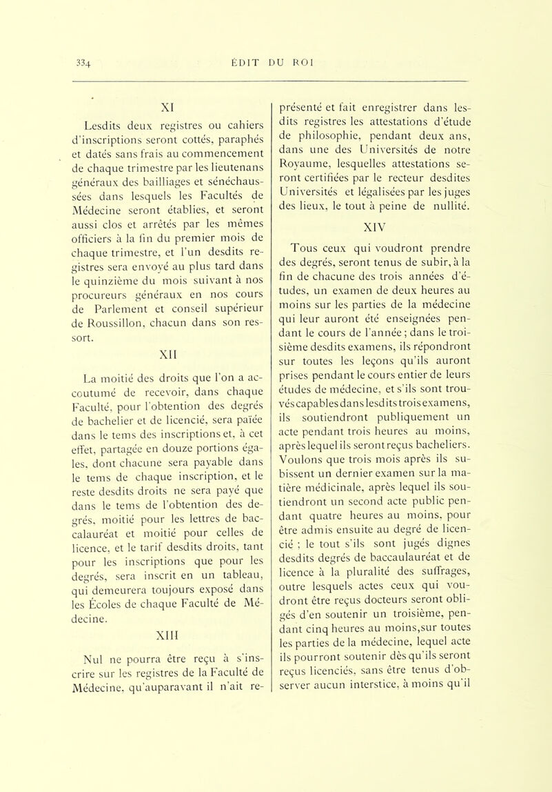 XI Lesdits deux registres ou cahiers d’inscriptions seront cottes, paraphés et datés sans frais au commencement de chaque trimestre par les lieutenans généraux des bailliages et sénéchaus- sées dans lesquels les Facultés de Médecine seront établies, et seront aussi clos et arrêtés par les mêmes officiers à la fin du premier mois de chaque trimestre, et l’un desdits re- gistres sera envoyé au plus tard dans le quinzième du mois suivant à nos procureurs généraux en nos cours de Parlement et conseil supérieur de Roussillon, chacun dans son res- sort. XII La moitié des droits que l’on a ac- coutumé de recevoir, dans chaque Faculté, pour l’obtention des degrés de bachelier et de licencié, sera païée dans le tems des inscriptions et, à cet effet, partagée en douze portions éga- les, dont chacune sera payable dans le tems de chaque inscription, et le reste desdits droits ne sera payé que dans le tems de l’obtention des de- grés, moitié pour les lettres de bac- calauréat et moitié pour celles de licence, et le tarif desdits droits, tant pour les inscriptions que pour les degrés, sera inscrit en un tableau, qui demeurera toujours exposé dans les Écoles de chaque Faculté de Mé- decine. XIII Nul ne pourra être reçu à s'ins- crire sur les registres de la Faculté de Médecine, qu’auparavant il n’ait re- présenté et fait enregistrer dans les- dits registres les attestations d’étude de philosophie, pendant deux ans, dans une des Universités de notre Royaume, lesquelles attestations se- ront certifiées par le recteur desdites Universités et légalisées par les juges des lieux, le tout à peine de nullité. XIV Tous ceux qui voudront prendre des degrés, seront tenus de subir, à la fin de chacune des trois années d’é- tudes, un examen de deux heures au moins sur les parties de la médecine qui leur auront été enseignées pen- dant le cours de l’année ; dans le troi- sième desdits examens, ils répondront sur toutes les leçons qu’ils auront prises pendant le cours entier de leurs études de médecine, et s’ils sont trou- vés capables dans lesdits trois examens, ils soutiendront publiquement un acte pendant trois heures au moins, après lequel ils seront reçus bacheliers. Voulons que trois mois après ils su- bissent un dernier examen sur la ma- tière médicinale, après lequel ils sou- tiendront un second acte public pen- dant quatre heures au moins, pour être admis ensuite au degré de licen- cié ; le tout s’ils sont jugés dignes desdits degrés de baccaulauréat et de licence à la pluralité des suffrages, outre lesquels actes ceux qui vou- dront être reçus docteurs seront obli- gés d’en soutenir un troisième, pen- dant cinq heures au moins,sur toutes les parties de la médecine, lequel acte ils pourront soutenir dèsqu ils seront reçus licenciés, sans être tenus d’ob- server aucun interstice, à moins qu il