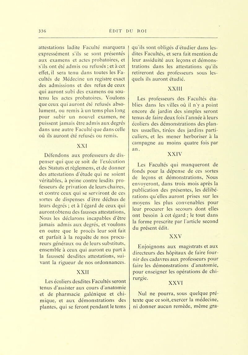 attestations ladite Faculté marquera expressément s’ils se sont présentés aux examens et actes probatoires, et s’ils ont été admis ou refusés ; et à cet effet, il sera tenu dans toutes les Fa- cultés de Médecine un registre exact des admissions et des refus de ceux qui auront subi des examens ou sou- tenu les actes probatoires. Voulons que ceux qui auront été refusés abso- lument, ou remis à un tems plus long pour subir un nouvel examen, ne puissent jamais être admis aux degrés dans une autre Faculté que dans celle où ils auront été refusés ou remis. XXI Défendons aux professeurs de dis- penser qui que ce soit de l’exécution des Statuts et règlemens, et de donner des attestations d’étude qui ne soient véritables, à peine contre lesdits pro- fesseurs de privation de leurs chaires, et contre ceux qui se serviront de ces sortes de dispenses d’être déchus de leurs degrés ; et à l'égard de ceux qui aurontobtenu des fausses attestations. Nous les déclarons incapables d’être jamais admis aux degrés, et voulons en outre que le procès leur soit fait et parfait à la requête de nos procu- reurs généraux ou de leurs substituts, ensemble à ceux qui auront eu parta la fausseté desdites attestations, sui- vant la rigueur de nos ordonnances. XXII Les écoliers desdites Facultés seront tenus d’assister aux cours d’anatomie et de pharmacie galénique et chi- mique, et aux démonstrations des plantes, qui se feront pendant le tems qu'ils sont obligés d’étudier dans les- dites Facultés, et sera fait mention de leur assiduité aux leçons et démons- trations dans les attestations qu’ils retireront des professeurs sous les- quels ils auront étudié. XXIII Les professeurs des Facultés éta- blies dans les villes où il n’y a point encore de jardin des simples seront tenus de faire deux fois l'année à leurs écoliers des démonstrations des plan- tes usuelles, tirées des jardins parti- culiers, et les mener herboriser à la campagne au moins quatre fois par an. XXIV Les Facultés qui manqueront de fonds pour la dépense de ces sortes de leçons et démonstrations, Nous envoyeront, dans trois mois après la publication des présentes, les délibé- rations qu’elles auront prises sur les moyens les plus convenables pour leur procurer les secours dont elles ont besoin à cet égard ; le tout dans la forme prescrite par l’article second du présent édit. XXV Enjoignons aux magistrats et aux directeurs des hôpitaux de faire four- nir des cadavres aux professeurs pour faire les démonstrations d'anatomie, pour enseigner les opérations de chi- rurgie. XXVI Nul ne pourra, sous quelque pré- texte que ce soit,exercer la médecine, j ni donner aucun remède, même gra-