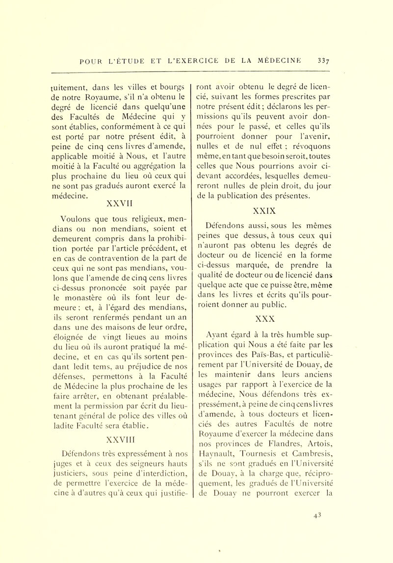 tuitement, dans les villes et bourgs de notre Royaume, s’il n’a obtenu le degré de licencié dans quelqu’une des Facultés de Médecine qui y sont établies, conformément à ce qui est porté par notre présent édit, à peine de cinq cens livres d’amende, applicable moitié à Nous, et l'autre moitié à la Faculté ou aggrégation la plus prochaine du lieu où ceux qui ne sont pas gradués auront exercé la médecine. XXVII Voulons que tous religieux, men- dians ou non mendians, soient et demeurent compris dans la prohibi- tion portée par l’article précédent, et en cas de contravention de la part de ceux qui ne sont pas mendians, vou- lons que l’amende de cinq cens livres ci-dessus prononcée soit payée par le monastère où ils font leur de- meure ; et, à l’égard des mendians, ils seront renfermés pendant un an dans une des maisons de leur ordre, éloignée de vingt lieues au moins du lieu où ils auront pratiqué la mé- decine, et en cas qu’ils sortent pen- dant ledit tems, au préjudice de nos défenses, permettons à la Faculté de Médecine la plus prochaine de les faire arrêter, en obtenant préalable- ment la permission par écrit du lieu- tenant général de police des villes où ladite Faculté sera établie. XXVIII Défendons très expressément à nos juges et à ceux des seigneurs hauts justiciers, sous peine d’interdiction, de permettre l’exercice de la méde- cine à d’autres qu’à ceux qui justifie- ront avoir obtenu le degré de licen- cié, suivant les formes prescrites par notre présent édit; déclarons les per- missions qu’ils peuvent avoir don- nées pour le passé, et celles qu’ils pourraient donner pour l’avenir, nulles et de nul effet ; révoquons même, en tant que besoin serait, toutes celles que Nous pourrions avoir ci- devant accordées, lesquelles demeu- reront nulles de plein droit, du jour de la publication des présentes. XXIX Défendons aussi, sous les mêmes peines que dessus, à tous ceux qui n’auront pas obtenu les degrés de docteur ou de licencié en la forme ci-dessus marquée, de prendre la qualité de docteur ou de licencié dans quelque acte que ce puisse être, même dans les livres et écrits qu’ils pour- raient donner au public. XXX Ayant égard à la très humble sup- plication qui Nous a été faite par les provinces des Païs-Bas, et particuliè- rement par l’Université de Douay, de les maintenir dans leurs anciens usages par rapport à l’exercice de la médecine. Nous défendons très ex- pressément,à peine de cinqcenslivres d’amende, à tous docteurs et licen- ciés des autres Facultés de notre Royaume d’exercer la médecine dans nos provinces de Flandres, Artois, Haynault, Tournesis et Cambresis, s’ils ne sont gradués en l’Université de Douay, à la charge que, récipro- quement, les gradués de l’Université de Douay ne pourront exercer la 43
