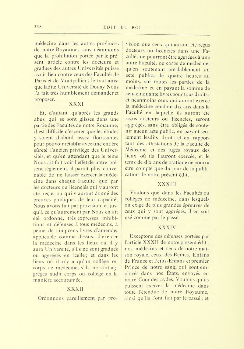 médecine dans les autres provinces de notre Royaume, sans néanmoins que la prohibition portée par le pré- sent article contre les docteurs et gradués des autres Universités puisse avoir lieu contre ceux des Facultés de Paris et de Montpellier ; le tout ainsi que ladite Université de Douay Nous l’a fait très humblement demander et proposer. XXXI Et, d’autant qu’après les grands abus qui se sont glissés dans une partie des Facultés de notre Roïaume, il est difficile d’espérer que les études y soient d’abord assez florissantes pour pouvoir rétablir avec une entière sûreté l’ancien privilège des Univer- sités, et qu’en attendant que le tems Nous ait fait voir l'effet de notre pré- sent règlement, il paroit plus conve- nable de ne laisser exercer la méde- cine dans chaque Faculté que par les docteurs ou licenciés qui y auront été reçus ou qui y auront donné des preuves publiques de leur capacité, Nous avons fait par provision., et jus- qu’à ce qu’autrement par Nous en ait été ordonné, très expresses inhibi- tions et défenses à tous médecins, à peine de cinq cens livres d’amende, applicable comme dessus, d’exercer la médecine dans les lieux où il y aura Université, s’ils ne sont gradués ou aggrégés en icelle; et dans les lieux où il n’y a qu’un collège ou corps de médecine, s’ils ne sont ag_ grégés audit corps ou collège en la manière accoutumée. XXXII Ordonnons pareillement par pro- vision que ceux qui auront été reçus docteurs ou licenciés dans une Fa- culté, ne pourront être aggrégés à une autre Faculté, ou corps de médecine, qu’en soutenant préalablement un acte public, de quatre heures au moins, sur toutes les parties de la médecine et en payant la somme de cent cinquante livres pour tous droits ; i et néanmoins ceux qui auront exercé la médecine pendant dix ans dans la faculté en laquelle ils auront été reçus docteurs ou licenciés, seront aggrégés, sans être obligés de soute- nir aucun acte public, en payant seu- lement lesdits droits et en rappor- tant des attestations de la Faculté de Médecine et des juges royaux des lieux où ils l’auront exercée, et le tems de dix ans de pratique ne pourra être compté que du jour de la publi- cation de notre présent édit. XXXIII Voulons que dans les Facultés ou collèges de médecine, dans lesquels on exige de plus grandes épreuves de ceux qui y sont aggrégés, il en soit usé comme par le passé. XXXIV Exceptons des défenses portées par l’article XXXII de notre présent édit : nos médecins et ceux de notre mai- son royale, ceux des Reines, En fans de France et Petits-Enfans et premier Prince de notre sang, qui sont em- ployés dans nos Etats, envoyés en notre Cour des aydes. Voulons qu’ils puissent exercer la médecine dans toute l’étendue de notre Royaume, ainsi qu'ils l'ont fait par le passé; et