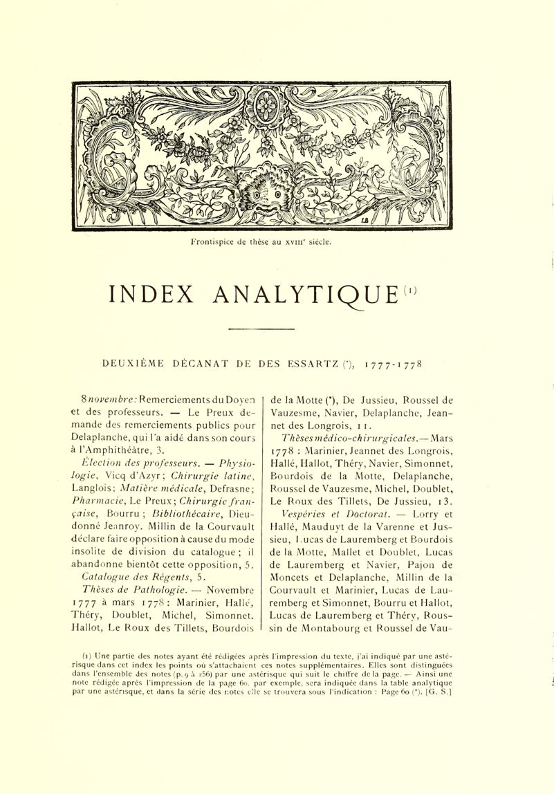 Frontispice de thèse au xvm' siècle. INDEX ANALYTIQUE10 DEUXIÈME DÉCANAT DE DES ESSARTZ (*), 1777-1778 8novembre: Remerciements du Doyen et des professeurs. — Le Preux de- mande des remerciements publics pour Delaplanche, qui l’a aidé dans son cours à l’Amphithéâtre, 3. Election des professeurs. — Physio- logie, Vicqd’Azyr; Chirurgie latine, Langlois; Matière médicale, Defrasne; Pharmacie, Le Preux; Chirurgie fran- çaise, Bourru ; Bibliothécaire, Dieu- donné Jeanroy. Millin de la Courvault déclare faire opposition à cause du mode insolite de division du catalogue; il abandonne bientôt cette opposition, 5. Catalogue des Régents, 5. Thèses de Pathologie. — Novembre 1777 à mars 1778: Marinier, Halle, Théry, Doublet, Michel, Simonnet, LIallot, Le Roux des Tillets, Bourdois de la Motte (*), De Jussieu, Roussel de Vauzesme, Navier, Delaplanche, Jean- net des Longrois, 1 1. Th èses m éd ico-ch irurgical es. — Mars 1778 : Marinier, Jeannet des Longrois, H al lé, Hallot, Théry, Navier, Simonnet, Bourdois de la Motte, Delaplanche, Roussel de Vauzesme, Michel, Doublet, Le Roux des Tillets, De Jussieu, i3. Vespéries et Doctorat. — Lorry et Hallé, Mauduyt de la Varenne et Jus- sieu, I .ucas de Lauremberg et Bourdois de la Motte, Mallet et Doublet, Lucas de Lauremberg et Navier, Pajon de Moncets et Delaplanche, Millin de la Courvault et Marinier, Lucas de Lau- remberg et Simonnet, Bourru et 1 lallot, Lucas de Lauremberg et Théry, Rous- sin de Montabourg et Roussel de Vau- (1) Une partie des notes ayant été rédigées après l'impression du texte, j'ai indiqué par une asté- risque dans cet index les points où s’attachaient ces notes supplémentaires. Elles sont distinguées dans l’ensemble des notes (p.9 à 256) par une astérisque qui suit le chiffre de la page. — Ainsi une note rédigée après l’impression de la page 60, par exemple, sera indiquée dans la table analytique par une astérisque, et dans la série des notes clic se trouvera sous l’indication : Page 60 (*). [G. S.]