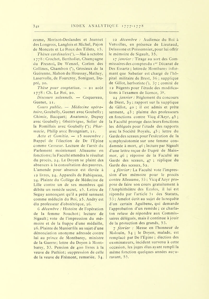 zesme, Morisot-Deslandes et Jeannet des Longrois, Langlois et Michel, Pajon de Moncets et Le Roux des Tillets, 1 5. Thèses cardinales(’).—Mai à octobre 1 778 : Crochet, Berthollet, Champagne du Fresnoi, De Wenzel, Corion des Collines, Chambon (*), Grosieux de la Guérenne, Mahon du Houssay, Mathey, Laservolle, de Fourcroy, Soniguet, Du- pré, 20. Thèse pour cooptation. — 21 août 1 778 : Ch. Le Roi, 20. Discours solennels. — Coquereau, Guenet, 2 1. Cours public. — Médecine opéra- toire, Goubelly, Guenet avec Goubelly; Chimie, Bucquet; Anatomie, Dupuy avec Goubelly ; Obstétrique, Solier de la Romillais avec Goubelly ('); Phar- macie, Philip avec Brongniart, 21. Acta et Comitia. — 1 5 novembre : Rappel de l’élection de De l’Épine comme Censeur. Lecture de l’arrêt du Parlement maintenant Alleaume en fonctions; la Faculté attendra le résultat du procès, 24. Le Doyen se plaint des absences à la consultation des pauvres. L’amende pour absence est élevée à 12 livres, 24. Appareils de Rabiqueau, 24. Plainte du Collège de Médecine de Lille contre un de ses membres qui débite un remède secret, 25. Lettre de Seguy annonçant qu’il a prêté serment comme médecin du Roi, 25. Andry est élu professeur d’obstétrique, 26. 6 décembre : Histoire de l’opération de la femme Souchot; lecture de Sigault ; vote de l’impression du mé- moire et de la frappe d’une médaille, 26. Plainte de Munierfils au sujet d’une dénonciation anonyme adressée contre lui au prince de Montbarey, ministre de la Guerre; lettre du Doyen à Mont- barey, 3 3. Pension de 400 livres à la veuve de Pathiot; suppression de celle de la veuve de Frémont, remariée. 3q. 22 décembre : Audience du Roi à Versailles, en présence de Lieutaud, Delassone et Poissonnier, pour lui offrir le mémoire de Sigault, 3 5. 17 janvier : Tirage au sort des Com- missaires des comptesdu ier Décanat de Des Essartz ; lettrede Montbarey infor- mant que Sabatier est chargé de l’hô- pital militaire de Brest, 36 ; supplique de Gillot, herboriste (*), 37 ; comité de 1 2 Régents pour l’étude des modifica- tions à l’examen de licence, 38. 24 janvier : Règlement du concours de Diest, 39 ; rapport sur la supplique de Gillot, 40 ; il est admis et prête serment, 43 ; plainte des professeurs en fonctions contre Vicq d’Azyr, q5 ; la Faculté proroge dans leurs fonctions les délégués pour l’étude des rapports avec la Société Royale, q5 ; lettre du Garde des sceaux pour l’exécution de la symphyséotomie sur une femme con- damnée à mort, 46 ; lecture par Sigault d’une lettre reçue de Dupré de Main- mor, 46 ; réponse de la Faculté au Garde des sceaux, 47 ; réplique du Garde des sceaux, 52. 4 février: La Faculté vote l’impres- sion d’un mémoire pour le procès contre Alleaume, 53 ; Vicq d’Azyr pro- pose de faire son cours gratuitement à l’Amphithéâtre des Écoles, il lui est répondu par l’article 51 des Statuts, 5 3 ; Amelot écrit au sujet de la requête d’un certain Aguibene, qui demande l’approbation d’un remède ; ce charla- tan refuse de répondre aux Commis- saires délégués, mais il continue à jouir de la protection des grands, 5 3. 7 février : Messe en l’honneur de Malouin, 5q ; le Doyen, malade, est remplacé par De l’Épine ; élection des examinateurs, incident survenu à cette occasion, les juges élus ayant rempli la même fonction quelques années aupa- ravant, 5 5.